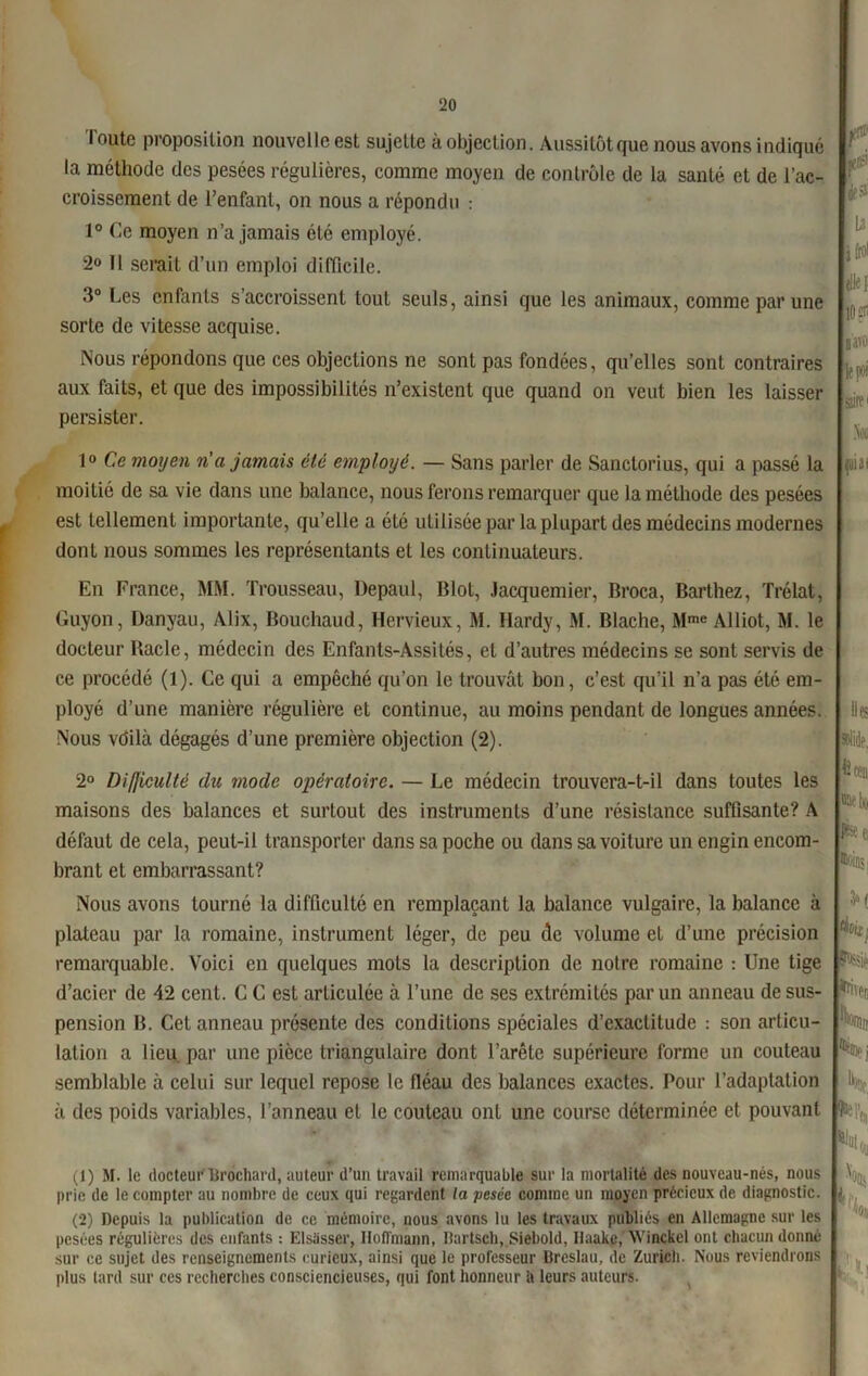 loute proposition nouvelle est sujette à objection. Aussitôt que nous avons indiqué la méthode des pesées régulières, comme moyen de contrôle de la santé et de l’ac- croissement de l’enfant, on nous a répondu : 1° Ce moyen n’a jamais été employé. 2° Il serait d’un emploi difficile. 3° Les enfants s’accroissent tout seuls, ainsi que les animaux, comme par une sorte de vitesse acquise. Nous répondons que ces objections ne sont pas fondées, qu’elles sont contraires aux faits, et que des impossibilités n’existent que quand on veut bien les laisser persister. 1° Ce moyen n'a jamais été employé. — Sans parler de Sanctorius, qui a passé la moitié de sa vie dans une balance, nous ferons remarquer que la méthode des pesées est tellement importante, qu’elle a été utilisée par la plupart des médecins modernes dont nous sommes les représentants et les continuateurs. En France, MM. Trousseau, Depaul, Blot, Jacquemier, Broca, Barthez, Trélat, Guyon, Danyau, Alix, Bouchaud, Hervieux, M. Hardy, M. Blache, Mme Àlliot, M. le docteur Bâcle, médecin des Enfants-Assités, et d’autres médecins se sont servis de ce procédé (1). Ce qui a empêché qu’on le trouvât bon, c’est qu’il n’a pas été em- ployé d’une manière régulière et continue, au moins pendant de longues années. Nous vdilà dégagés d’une première objection (2). 2° Difjiculté du mode opératoire. — Le médecin trouvera-t-il dans toutes les maisons des balances et surtout des instruments d’une résistance suffisante? A défaut de cela, peut-il transporter dans sa poche ou dans sa voiture un engin encom- brant et embarrassant? Nous avons tourné la difficulté en remplaçant la balance vulgaire, la balance à plateau par la romaine, instrument léger, de peu de volume et d’une précision remarquable. Voici en quelques mots la description de notre romaine : Une tige d’acier de 42 cent. C C est articulée à l’une de ses extrémités par un anneau de sus- pension B. Cet anneau présente des conditions spéciales d’exactitude : son articu- lation a lieu par une pièce triangulaire dont l’arête supérieure forme un couteau semblable à celui sur lequel repose le fléau des balances exactes. Pour l’adaptation à des poids variables, l’anneau et le couteau ont une course déterminée et pouvant (1) M. le docteur Brochant, auteur d’un travail remarquable sur la mortalité des nouveau-nés, nous prie de le compter au nombre de ceux qui regardent la pesée comme un moyen précieux de diagnostic. (2) Depuis la publication de ce mémoire, nous avons lu les travaux publiés en Allemagne sur les pesées régulières des enfants : Elsiisser, Hoffmann, Bartsch, Siebold, Haake, Winckcl ont chacun donné sur ce sujet des renseignements curieux, ainsi que le professeur Breslau, de Zurich. Nous reviendrons plus tard sur ces recherches consciencieuses, qui font honneur h leurs auteurs. Ll i frai die] 10 D i'1 2' le F' sii?1 Non filial Ile? solide. Il Fil ©elv k ei Œi'in;. K rttùi N? Qhh.. Ibffc, H 6l“b, \ % k’l)