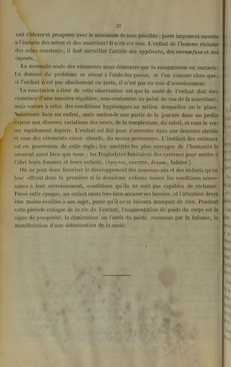 vait s élever et prospérer avec le minimum de soin possible : porte largement ouverte à l'incurie des mères et des nourrices! Il n’en est rien. L’enfant de l’homme réclame des soins constants; il faut surveiller l’action des applicata, des circumfusact des im/esta. La nécessité seule des vêlements nous démontre que la comparaison est inexacte. La donnée du problème se résout à l’aide des pesées, et l’on s’assure alors que, si l’enfant n’est pas absolument en perte, il n’est pas en voie d’accroissement. La conclusion à tirer de cette observation est que la santé de l’enfant doit être examinée d’une manière régulière, non-seulement au point de vue de la nourriture, mais encore à celui des conditions hygiéniques au milieu desquelles on le place. Nourrissez bien un enfant, mais mettez-le une partie de la journée dans un jardin exposé aux diverses variations des venls, de la température, du soleil, et vous le ver- rez rapidement dépérir. L’enfant est fait pour s’accroître dans une demeure abritée et sous des vêtements sinon chauds, du moins protecteurs. L’instinct des animaux est en possession de cette règle; les ancêtres les plus sauvages de l’humanité le savaient aussi bien que nous : les Troglodytes habitaient des cavernes pour mettre a l’abri leurs femmes et leurs enfants. (rpo^Ao*, caverne, Jvoftat, habiter.) On ne peut donc favoriser le développement des nouveau-nés et des enfants qu’en leur offrant dans la première et la deuxième enfance toutes les conditions néces- saires à leur accroissement, conditions qu’ils ne sont pas capables de réclamer. Lassé celte époque, un enfant saura très-bien accuser ses besoins, et l’attention devra être moins éveillée à son sujet, parce qu’il ne se laissera manquer de rien. Pendant cette période critique de la vie de l’enfant, l’augmentation de poids du corps est le signe de prospérité, la diminution ou l’arrêt du poids, reconnue par la balance, la manifestation d’une détérioration de la santé. Il « )C IK h kv! Ikp'i .% DU |»! fÜili (ûiiij Ctw I *•' tl [VU-: lr : Wan Nf] '**« TOn i lu.l kil Nii lk: