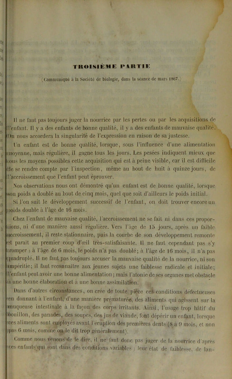 TKOIMEiUB IM1STIE les ' (Communiqué à la Société de biologie, dans la séance de mars 1867. in re. tt Iffl ï- « a te ît en « .la Lit te la Il ne faut pas toujours juger la nourrice par les pertes ou par les acquisitions de ' reniant. Il y a des enlanls de bonne qualité, il y a des enfants de mauvaise qualité. iOn nous accordera la singularité de l’expression en raison de sa justesse. Un enfant est de bonne qualité, lorsque, sous l’influence d’une alimentation moyenne, mais régulière, il gagne tous les jours. Les pesées indiquent mieux que ,ous les moyens’possibles cette acquisition qui est à peine visible, car il est difficile ilde se rendre compte par l'inspection, même au bout de huit à quinze jours, de d’accroissement que l’enfant peut éprouver. Nos observations nous ont démontré qu’un enfant est de bonne qualité, lorsque -son poids a doublé au bout de cinq mois, quel que soit d’ailleurs le poids initial. Si l’on suit le développement successif de l’enfant, on doit trouver encore un iooids double à l’âge de 16 mois. Chez l’enfant de mauvaise qualité, l’accroissement ne se fait ni dans ces propor- tions, ni d’une manière aussi régulière. Vers l’âge de 15 jours, après un faible accroissement, il reste stationnaire, puis la courbe de son développement remonte fît parait au premier coup d’œil très-satisfaisante. Il ne faut cependant pas s’y t romper : à l’âge de 6 mois, le poids n’a pas doublé; à l’âge de 16 mois, il n’a pas quadruplé. Il ne faut pas toujours accuser la mauvaise qualité de la nourrice, ni son iimpéritie; il faut reconnaître aux jeunes sujets une faiblesse radicale et initiale; IVenfant peut avoir une bonne alimentation ; mais l’atonie de ses organes met obstacle i une bonne élaboration et à une bonne assimilation. Dans d’autres circonstances, on crée de toute pièce ces conditions défectueuses œn donnant à l'enfant, d’une manière prématurée, des aliments qui agissent sur la imuqueuse intestinale à la façon des corps irritants. Ainsi, l’usage trop hâtif du i4)oui 1 Ion, des panades, des soupes, des jus de viande, font dépérir un enfant, lorsque ces aliments sont employés avant 1 éruption des premières dents (8 à 0 mois, et non pas 6 mois, comme on le dit trop généralement). Comme nous venons de le diie, il ne laut donc pas juger de la nourrice d’après ces enfants qui sont dans des conditions variables : leur état de faiblesse, de lan-