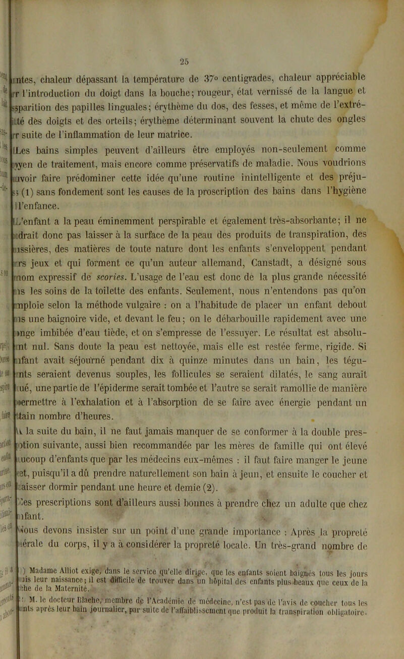 rr SM tps); )a« le sç«* Jakl A tiilifl ntes, chaleur dépassant la température de 37° centigrades, chaleur appréciable l’introduction du doigt dans la bouche; rougeur, état vernissé de la langue et isparition des papilles linguales; érythème du dos, des fesses, et même de l’extré- itlé des doigts et des orteils; érythème déterminant souvent la chute des ongles rr suite de l’inllammation de leur matrice. Les bains simples peuvent d’ailleurs être employés non-seulement comme pyen de traitement, mais encore comme préservatifs de maladie. Nous voudrions ujvoir faire prédominer cette idée qu’une routine inintelligente et des préju- ; (1) sans fondement sont les causes de la proscription des bains dans l’hygiène l’enfance. /enfant a la peau éminemment perspirable et également très-absorbante ; il ne mdrait donc pas laisser à la surface de la peau des produits de transpiration, des mssières, des matières de toute nature dont les enfants s’enveloppent pendant ir.rs jeux et qui forment ce qu’un auteur allemand, Canstadt, a désigné sous nnom expressif de scories. L’usage de l’eau est donc de la plus grande nécessité ns les soins de la toilette des enfants. Seulement, nous n’entendons pas qu’on mploie selon la méthode vulgaire : on a l’habitude de placer un enfant debout is une baignoire vide, et devant le feu; on le débarbouille rapidement avec une inge imbibée d’eau tiède, et on s’empresse de l’essuyer. Le résultat est absolu- int nul. Sans doute la peau est nettoyée, mais elle est restée ferme, rigide. Si nfant avait séjourné pendant dix à quinze minutes dans un bain, les tégu- rnts seraient devenus souples, les follicules se seraient dilatés, le sang aurait ué, une partie de l’épiderme serait tombée et l’autre se serait ramollie de manière oermetlre à l’exhalation et à l’absorption de se faire avec énergie pendant un ttain nombre d’heures. U la suite du bain, il ne faut jamais manquer de se conformer à la double pres- sion suivante, aussi bien recommandée par les mères de famille qui ont élevé i.ucoup d’enfants que par les médecins eux-mêmes : il faut faire manger le jeune cet, puisqu’il a dû prendre naturellement son bain à jeun, et ensuite le coucher cl aisser dormir pendant une heure et demie (2). . les prescriptions sont d’ailleurs aussi bonnes à prendre chez un adulte que chez nfant. l''5' Nous devons insister sur un point d’une grande importance : Après la propreté lérale du corps, il y a à considérer la propreté locale. Un très-grand nombre de ) Madame Alliot exige, dans le service qu’elle dirige, que les enfants soient baignés tous les jours Jis leur naissance; il est difficile de trouver dans un hôpital des enfants plusAeaux que ceux de la rF‘ :he do la Maternité. H M. le docteur islache,- membre de l’Académie de médecine, n’est pas de l’avis de coucher tous les le nimAi- Innn knln . .1. n n- ■ ■ ■ - nts après leur bain journalier, par suite de l’affaiblissement que produit la transpiration obligatoire