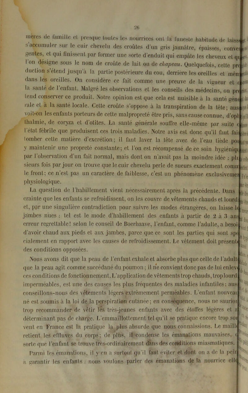 meres de famille et presque toutes les nourrices oui la funeste habitude de laisL. s accumuler sur le cuir chevelu des croûtes d’un gris jaunâtre, épaisses, convei genles, eL qui finissent par former une sorte d’enduit qui empâte les cheveux etc I on désigne sous le nom de croûte de lait ou de chapeau. Quelquefois, cette prc linrO inn cOAtrvi-i/ï 1 * . ' . , . ., St 1 i t'1- lâ’ duction s’étend jusqu’à la partie postérieure du cou, derrière les oreilles et mén- ^ c «a t Sjoe-1 f’il ( ; lürt'ü raie ner t II? dpi ®?!n tlans les oreilles. On considère ce fait comme une preuve de la vigueur et la santé de l’enfant. Malgré les observations et les conseils des médecins, on pr tend conserver ce produit. Notre opinion est que cela est nuisible à la santé gém il raie et à la santé locale. Cette croûte s’oppose à la transpiration de la tête; aus voit-on les enfants porteurs de cette malpropreté être pris, sans cause connue, d’op thalmie, de coryza et d’otites. La santé générale souffre elle-même par suiLe l’état fébrile que produisent ces trois maladies. Notre avis est donc qu’il faut fai lomber celle matière d’excrétion; il faut laver la tête avec de l’eau tiède poi y maintenir une propreté constante; et l’on est récompensé de ce soin hygiéniqi , par l'observation d’un fait normal, mais dont on n’avait pas la moindre idée : pli sieurs fois par jour on trouve que le cuir chevelu perle de sueurs exactement conm le front; ce n’est pas un caractère de faiblesse, c’est un phénomène exclusivemei physiologique. La question de l’habillement vient nécessairement après la précédente. Dans crainte que les enfants se refroidissent, on les couvre de vêtements chauds et lourd et, par une singulière contradiction pour suivre les modes étrangères, on laisse le . jambes nues : tel est le mode d’habillement des enfants à partir de 2 à 3 an erreur regrettable! selon le conseil de Boerhaave, l’enfant, comme l’adulte, a besoi d’avoir chaud aux pieds et aux jambes, parce que ce sont les parties qui sont spr cialement en rapport avec les causes de refroidissement. Le vêlement doit présent des conditions opposées Nous avons dit que la peau de l’enfant exhale et absorbe plus que celle de l’adull que la peau agit comme succédané du poumon ; il ne convient donc pas de lui enlev ces conditions de fonctionnement. L'application de vêtements trop chauds, trop lourd imperméables, est une des causes les plus fréquentes des maladies infantiles; aus conseillons-nous des vêtements légers extrêmement perméables. L’enfant nouveau né est soumis à la loi de la perspiration! cutanée; en conséquence, nous ne saurior trop recommander de vêtir les très-jeunes enfants avec des étoiles légères et i déterminant pas de charge. L’emmailîottement tel qu’il se pratique encore trop soi vent en France est la pratique la plus absurde que nous connaissions. Le maill retient les effluves du corps; de plus, il condense les émanations mauvaises, ( sorte que l’enfant se trouve trèsrordinairement dans des conditions miasmatiques Parmi les émanations, il y en a surtout qu’il faut éviter et dont on a de la pe|r ji, garantir les enfants : nous voulons parler des émanations de la nourrice clic H » rsontÉ ®§i «eu ug'e ^1, H' % 1 h % K