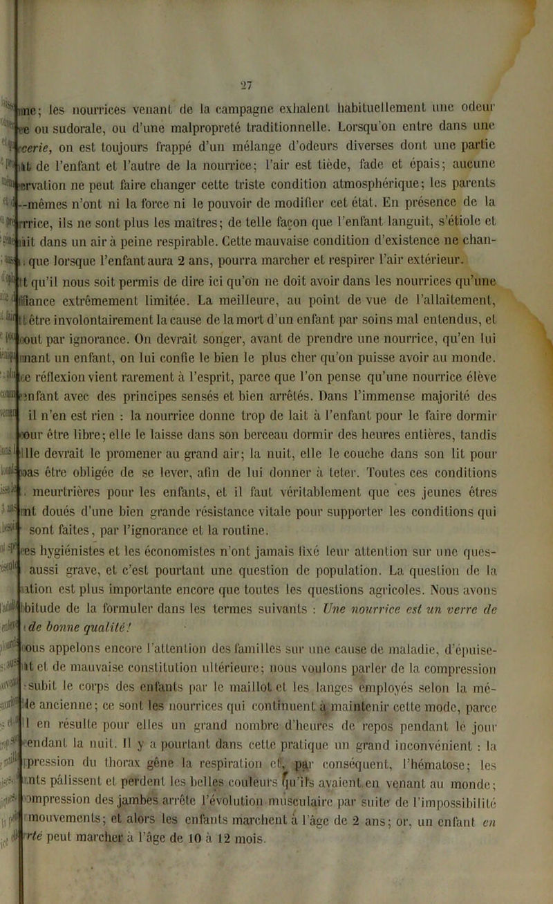 -'|W cup f iilDtr iUlà ■?/i ••-f tM ::ni «vcï . i\ri^ et'1 H i,y $ une; les nourrices venant de la campagne exhalent habituellement une odeur > e ou sudorale, ou d’une malpropreté traditionnelle. Lorsqu'on entre dans une ï :•cerie, on est toujours frappé d’un mélange d’odeurs diverses dont une partie lit de l’enfant et l’autre de la nourrice; l’air est tiède, fade et épais; aucune 111 T.rvation ne peut faire changer celte triste condition atmosphérique; les parents 1—mêmes n’ont ni la force ni le pouvoir de modifier cet état. En présence de la l[ rrrice, ils ne sont plus les maîtres; de telle façon que l’enfant languit, s’étiole et ùit dans un air à peine respirable. Cette mauvaise condition d’existence ne chan- ; que lorsque l’enfant aura 2 ans, pourra marcher et respirer l’air extérieur. IJjPh tt qu’il nous soit permis de dire ici qu’on ne doit avoir dans les nourrices qu’une * liflance extrêmement limitée. La meilleure, au point de vue de l’allaitement, 11111 être involontairement la cause de la mort d’un enfant par soins mal entendus, et nout par ignorance. On devrait songer, avant de prendre une nourrice, qu’en lui unanl un enfant, on lui confie le bien le plus cher qu’on puisse avoir au monde. 5,11 r,o réflexion vient rarement à l’esprit, parce que l’on pense qu’une nourrice élève infant avec des principes sensés et bien arrêtés. Dans l’immense majorité des il n’en est rien : la nourrice donne trop de lait à l’enfant pour le faire dormir mur être libre; elle le laisse dans son berceau dormir des heures entières, tandis lie devrait le promener au grand air; la nuit, elle le couche dans son lit pour *«ias être obligée de se lever, afin de lui donner à leler. Toutes ces conditions meurtrières pour les enfants, et il faut véritablement que ces jeunes êtres mt doués d’une bien grande résistance vitale pour supporter les conditions qui sont faites, par l’ignorance et la routine. >es hygiénistes et les économistes n’ont jamais fixé leur attention sur une ques- aussi grave, et c’est pourtant une question de population. La question de la ition est plus importante encore que toutes les questions agricoles. Nous avons # bilude de la formuler dans les termes suivants : Une nourrice est un verre (le de bonne quai île! ous appelons encore l’attention des familles sur une cause de maladie, d’épuisc- itel de mauvaise constitution ultérieure; nous voulons parler de la compression •subit le corps des enfants par le maillot et les langes employés selon la mê- le ancienne; ce sont les nourrices qui continuent a maintenir celte mode, parce I en résulte pour elles un grand nombre d’heures de repos pendant le jour endanl la nuit. Il y a pourtant dans cette pratique un grand inconvénient : la pression du thorax gêne la respiration et, par conséquent, l’hématose; les nts pâlissent et perdent les belles couleurs u’ibs avaient en venant au monde; ompression des jambes arrête l’évolution musculaire par suite de l’impossibilité mouvements; et alors les enfants marchent à lagc de 2 ans; or, un enfant en Ué peut marcher à l’âge de 10 à 12 mois.