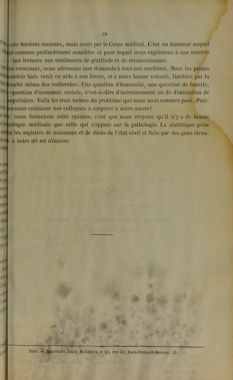 iôfl8 % ^ t ces Sociétés savantes, mais aussi par le Corps médical. C’est un honneur auquel 4s sommes profondément sensibles et pour lequel nous exprimons à nos maîtres nos lecteurs nos sentiments de gratitude et de reconnaissance, iin terminant, nous adressons une demande à tous nos confrères. Nous les prions couloir bien venir en aide à nos forces, eLà notre bonne volonté, limitées par la ,|i0* cculté même des recherches. Une question d’humanité, une question de famille, • question d’économie sociale, c’est-à-dire d’accroissement ou de diminution de copulation. Voilà les trois termes du problème que nous nous sommes posé. Puis- ■'1® iîs-nous entraîner nos collègues à coopérer à notre œuvre! toii nous formulons celte opinion, c’est que nous croyons qu’il n’y a de bonne ique médicale que celle qui s’appuie sur la pathologie. La statistique prise les registres de naissance et de décès de l’état civil et faite par des gens étran- ;>m à notre art est illusoire. 'iiatii d'h mi Uifc M iM 4 •etq> pes l’aris. — Imprimerie Félix M altiste cl Ce, nie des Deux-Forles-St-Sauveiu-, 22.