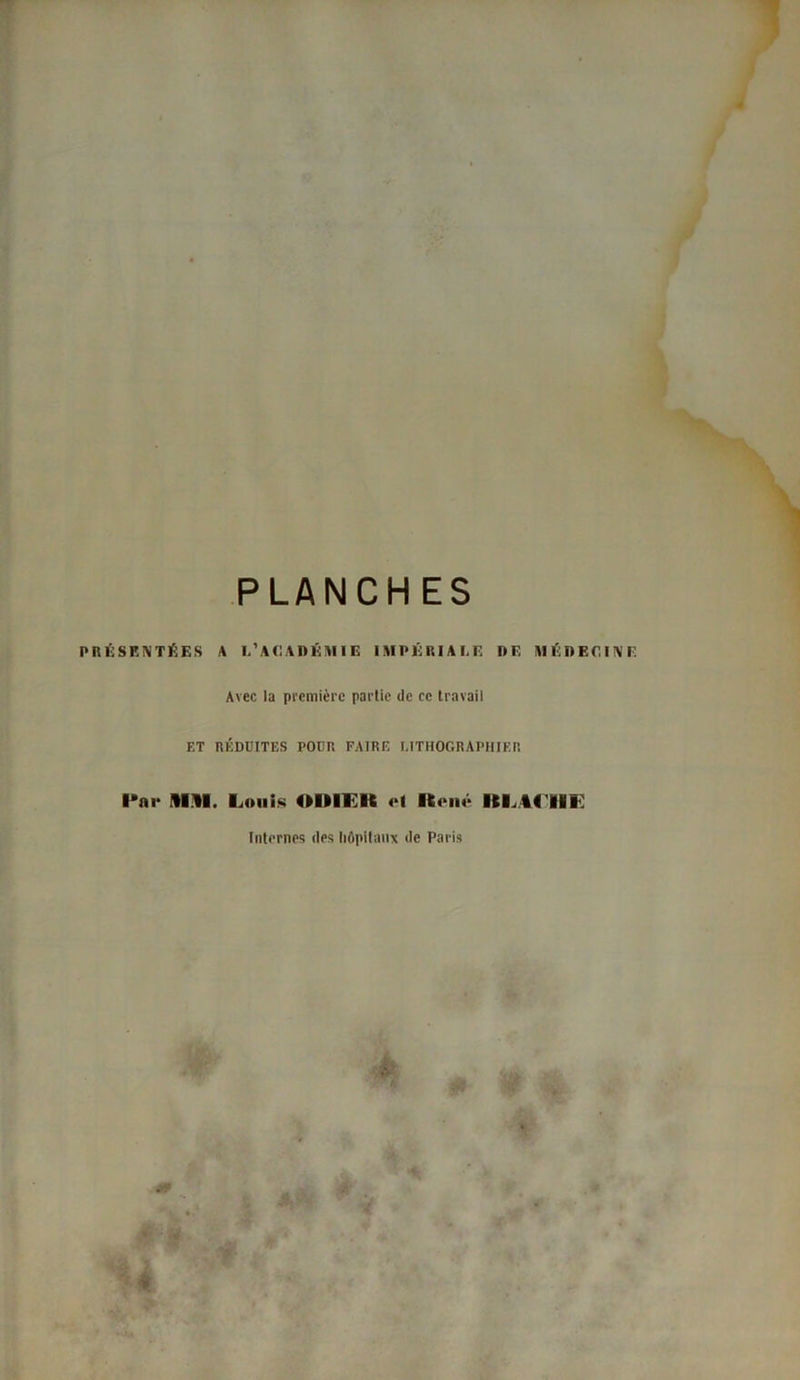 PLANCHES PRÉSENTÉES A L’ACADÉMIE IMPÉRIALE DE MÉDECINE Avec la première partie de ce travail ET RÉDUITES POUR FAIRE LITHOGRAPHIER ■•ai* Ain. Louis OIHI It et René RL44IIE Internes des hôpitaux de Paris