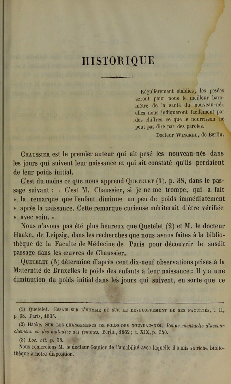 HISTORIQUE Régulièrement établies, les pesées seront pour nous le meilleur baro- mètre de la santé du nouveau-né; elles nous indiqueront facilement par des chiffres ce que le nourrisson ne peut pas dire par des paroles. Docteur Winckel, de Berlin. Chadssier est le premier auteur qui ait pesé les nouveau-nés dans les jours qui suivent leur naissance et qui ait coustaté qu’ils perdaient de leur poids initial. C’est du moins ce que nous apprend Quetelet (1), p. 38, dans le pas- sage suivant : « C’est M. Chaussier, si je ne me trompe, qui a fait » la remarque que l’enfant diminue un peu de poids immédiatement » après la naissance. Cette remarque curieuse mériterait d'être vérifiée » avec soin. » Nous n’avons pas été plus heureux que Quetelet (2) et M. le docteur Haake, de Leipzig, dans les recherches que nous avons faites à la biblio- thèque de la Faculté de Médecine de Paris pour découvrir le susdit passage dans les œuvres de Chaussier. Quetelet (3) détermine d’après cent dix-neuf observations prises à la Maternité de Bruxelles le poids des enfants à leur naissance : Il y a une diminution du poids initial dans les jours qui suivent, en sorte que ce (1) Quetelet. Essais sur l’homme et sur le développement de ses facultés, t. II, p. 38. Paris, 1835. (2) Haake. Sur les changements de poids des nouveau-nés, Revue mensuelle d’accou- chement et des maladies des femmes. Berlin, 1862 ; t. XIX, p. 3h0. (3) Loc. cit. p. 38. Nous remercions M. le docteur Gautier de l’amabilité avec laquelle il a mis sa riche biblio- thèque à notre disposition.