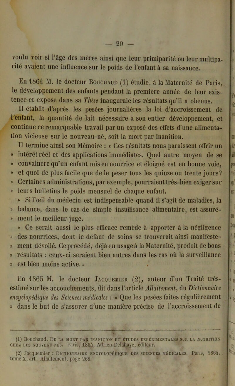 voulu voir si l’âge des mères ainsi que leur primiparité ou leur multipa- rité avaient une influence sur le poids de l’enfant à sa naissance. En 186/t M. le docteur Bouchaod (1) étudie, à la Maternité de Paris, le développement des enfants pendant la première année de leur exis- tence et expose dans sa These inaugurale les résultats qu’il a obcnus. Il établit d’après les pesées journalières la loi d’accroissement de l’enfant, la quantité de lait nécessaire à son entier développement, et continue ce remarquable travail par un exposé des effets d’une alimenta- tion vicieuse sur le nouveau-né, soit la mort par inanition. Il termine ainsi son Mémoire : « Ces résultats nous paraissent offrir un » intérêt réel et des applications immédiates. Quel autre moyen de se » convaincre qu’un enfant mis en nourrice et éloigné est en bonne voie, » et quoi de plus facile que de le peser tous les quiuze ou trente jours? » Certaines administrations, par exemple, pourraient très-bien exiger sur » leurs bulletins le poids mensuel de chaque enfant. » Si l’œil du médecin est indispensable quand il s’agit de maladies, la » balance, dans le cas de simple iusuüisance alimentaire, est assuré- » ment le meilleur juge. » Ce serait aussi le plus efficace remède à apporter à la négligence » des nourrices, dont le défaut de soins se trouverait ainsi manifeste- » ment dévoilé. Ce procédé, déjà en usageà la Maternité, produit de bons » résultats : ceux-ci seraient bien autres dans les cas où la surveillance » est bien moins active. » En 1865 M. le docteur Jacquemier (2), auteur d’un Traité très- estimé sur les accouchements, dit dans l’article Allaitement, du Dictionnaire encyclopédique des Sciences médicales : « Que les pesées faites régulièrement » dans le but de s’assurer d’une manière précise de l’accroissement de i (1) Bouchaud. De la mort PAU inanition et études expérimentales sur la nutrition chez les nouveau-nés. Paris, 18G/i, Adrien Delahaye, éditeur. (2) Jacquemier : Dictionnaire encyclopédique des sciences médicales. Taris, I86Z1, tome X, art. Allaitement, page 2G8.