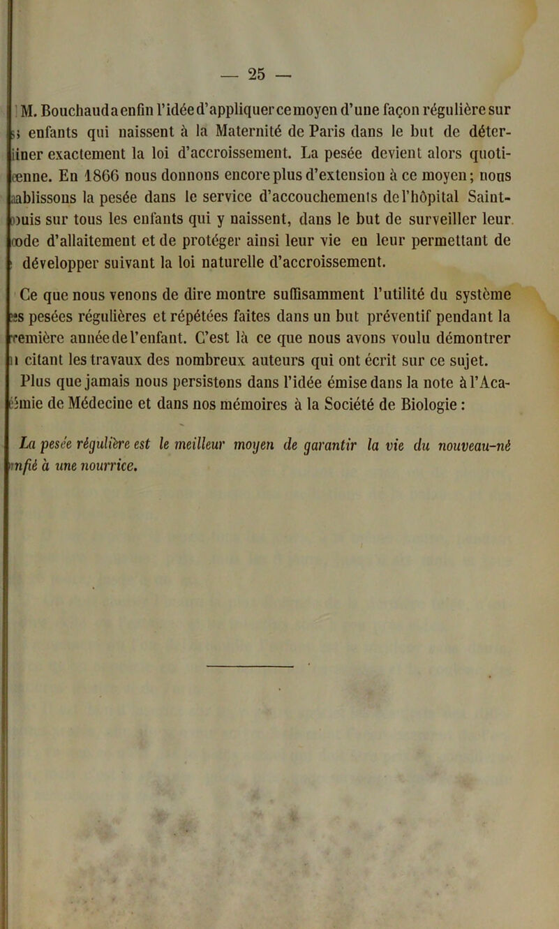 M. Bouchaudaenfin l’idée d’appliquer ce moyen d’une façon régulièresur >5 enfants qui naissent à la Maternité de Paris dans le but de déter- iiner exactement la loi d’accroissement. La pesée devient alors quoti- ænne. En 18G6 nous donnons encore plus d’extension à ce moyen; nous aablissous la pesée dans le service d’accouchements de l’hôpital Saiut- [ouis sur tous les enfants qui y naissent, dans le but de surveiller leur code d’allaitement et de protéger ainsi leur vie eu leur permettant de développer suivant la loi naturelle d’accroissement. Ce que nous venons de dire montre suffisamment l’utilité du système ’îs pesées régulières et répétées faites dans un but préventif pendant la remière année de l’enfant. C’est là ce que nous avons voulu démontrer h citant les travaux des nombreux auteurs qui ont écrit sur ce sujet. Plus que jamais nous persistons dans l’idée émise dans la note àl’Aca- iémie de Médecine et dans nos mémoires à la Société de Biologie : La pesée régulière est le meilleur moyen de garantir la vie du nouveau-né mfié a une nourrice.