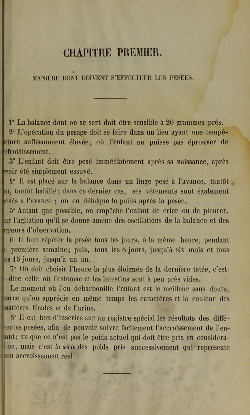CHAPITRE PREMIER. 4 MANIÈRE DONT DOIVENT S’EFFECTUER LES PESÉES. 1° La balance dont on se sert doit être sensible à 20 grammes près. 2° L’opération du pesage doit se faire dans un lieu ayant une tempé- itture suffisamment élevée, où l’enfant ne puisse pas éprouver de fcfroidissement. 3U L’enfant doit être pesé immédiatement après sa naissance, après T7oir été simplement essuyé. 4° Il est placé sur la balance dans un linge pesé à l’avance, tantôt . un, tantôt' habillé; dans ce dernier cas, ses vêtements sont également fîsés à l’avance ; on en défalque le poids après la pesée. 5° Autant que possible, on empêche l’enfant de crier ou de pleurer, nr l’agitation qu’il se donne amène des oscillations de la balance et des rrreurs d’observation. 6° 11 faut répéter la pesée tous les jours, à la même heure, pendant ii première semaine; puis, tous les 8 jours, jusqu’à six mois et tous ;ss 15 jours, jusqu’à un an. 7° On doit choisir l’heure la plus éloignée de la dernière tetée, c’est- --dire celle où l’estomac et les intestins sont à peu près vides. Le moment où l’on débarbouille l’enfant est le meilleur sans doute, aarce qu’on apprécie en même temps les caractères et la couleur des matières fécales et de l’urine. 8° 11 est bon d’inscrire sur un registre spécial les résultats des diffé- râtes pesées, afin de pouvoir suivre facilement l’accroissement de l’en- unt; vu que ce n’est pas le poids actuel qui doit être pris en considéra- iion, mais c’est la série des poids pris successivement qui représente non accroissement réel.