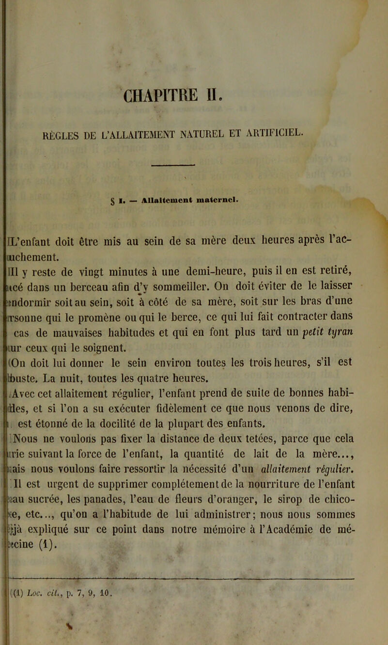 RÈGLES DE L’ALLAITEMENT NATUREL ET ARTIFICIEL. [L’enfant doit être mis au sein de sa mère deux heures après l’ac- uichement. III y reste de viugt minutes à une demi-heure, puis il en est retiré, ucé dans un berceau afin d’y sommeiller. On doit éviter de le laisser itodormir soit au sein, soit à côté de sa mère, soit sur les bras d’une rrsonne qui le promène ou qui le berce, ce qui lui fait contracter dans cas de mauvaises habitudes et qui en font plus tard un petit tyran tur ceux qui le soignent. (On doit lui donner le sein environ toutes les trois heures, s’il est tbuste. La nuit, toutes les quatre heures. Avec cet allaitement régulier, l’enfant prend de suite de bonnes habi- ddes, et si l’on a su exécuter fidèlement ce que nous venons de dire, i est étonné de la docilité de la plupart des enfants. Nous ne voulons pas fixer la distance de deux tetées, parce que cela trie suivant la force de l’enfant, la quantité de lait de la mère..., nais nous voulons faire ressortir la nécessité d’un allaitement régulier. Il est urgent de supprimer complètement de la nourriture de l’enfant vau sucrée, les panades, l’eau de fleurs d’oranger, le sirop de cliico- ce, etc..., qu’on a l’habitude de lui administrer; nous nous sommes : ;jjù expliqué sur ce point dans notre mémoire à l’Académie de mé- ïccine (1). (1) Loc. cil., p. 7, 9, 10. \