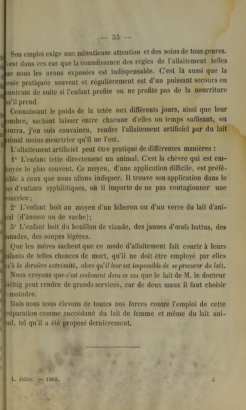 Son emploi exige une minutieuse attention et des soins de tous gem es. test dans ces cas que la connaissance des règles de 1 allaitement telles ne nous les avons exposées est indispensable. C est là aussi que la isée pratiquée souvent et régulièrement est d un puissant secours en contrant de suite si l’enfant profile ou ne profite pas de la nourriture iu’il prend. Connaissant le poids de la tetée aux différents jours, ainsi que leur wmbre, sachant laisser entre chacune d’elles un temps suffisant, on nurra, j’en suis convaincu, rendre l’allaitement artificiel par du lait nimal moins meurtrier qu’il ne l’est. L’allaitement artificiel peut être pratiqué de différentes manières : 1° L’enfant tette directement un animal. C’est la chèvre qui est em- toyée le plus souvent. Ce moyen, d’une application difficile, est préfé- ilble à ceux que nous allons indiquer. Il trouve son application dans le ns d’enfants syphilitiques, où il importe de ne pas contagionner une [Durrice; 2° L’enfant boit au moyen d’un biberon ou d’un verre du lait d’ani- ;al (d’ânesse ou de vache); L’enfant boit du bouillon de viande, des jaunes d’œufs battus, des itnades, des soupes légères. Oue les mères sachent que ce mode d’allaitement fait courir à leurs nfanls de telles chances de mort, qu’il ne doit être employé par elles C'a la dernière extrémité, alors quil leur est impossible de se procurer du lait. Nous croyons que c’est seulement dans ce cas que le lait de M. le docteur iiébig peut rendre de grands services, car de deux maux il faut choisir moindre. Mais nous nous élevons de toutes nos forces contre l’emploi de cette éparation comme succédané du lait de femme et même du lait ani- aal, tel qu'il a été proposé dernièrement. L. Odier. — 1808. O