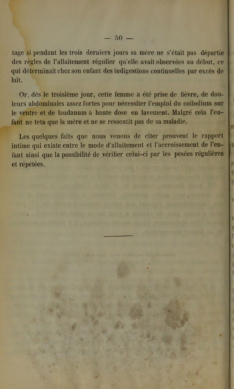 tage si pendant les trois derniers jours sa mère ne s’était pas départie des règles de l’allaitement régulier qu’elle avait observées au début, ce qui déterminait chez son enfant des indigestions continuelles par excès de lait. Or, dès le troisième jour, cette femme a été prise de fièvre, de dou- leurs abdominales assez fortes pour nécessiter l’emploi du collodium sur le ventre et de laudanum à haute dose en lavement. Malgré cela l’en- fant ne teta que la mère et ne se ressentit pas de sa maladie. Les quelques faits que nous venons de citer prouvent le rapport intime qui existe entre le mode d’allaitement et l’accroissement de l’en- fant ainsi que la possibilité de vérifier celui-ci par les pesées régulières et répétées.