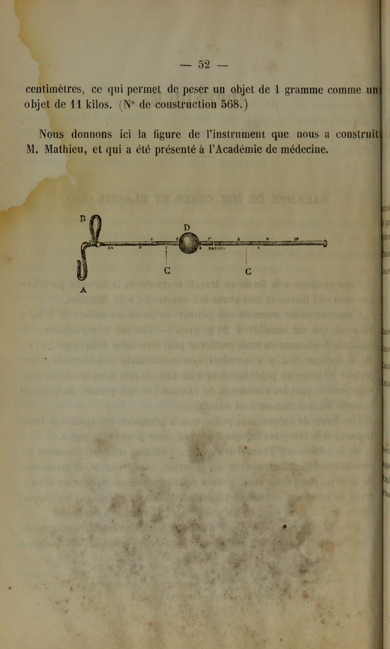 centimètres, ce qui permet de peser un objet de 1 gramme comme un objet de 11 kilos. (N° de construction 568.) Nous donnons ici la figure de l'instrument que nous a construit M. Mathieu, et qui a été présenté à l’Académie de médecine. : ■i -