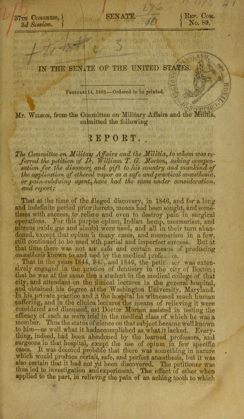 > 37th Congress, 3d Session. SENATE. I Rep. Com. No. 89. U / / 7 '•» ■ I L submitted the following The Committee on Military A fairs and the Militia, to whom was re- ferred the ■petition of D'. William T. G. Morton, ashing compen- sation for the discovery and gift to his coimti'y and mankind of the application of ethered vapor as a safe andpractical anaesthesia, or pain-subduing agent, have had the samevmder consideration, arruL report: j Aj ^ * i r I . r That at the time of the dleged discovery, in 1846, and for a long and indefinite period priorlhereto, means had been sought, and some- times with success, to reliq’e and even to destroy pam in surgical operations. For this purpse opium, Indian hemp, mesmerism, and nitrous oxide gas and alcolol were used, and all in their turn aban- doned, 'except that opium ij many cases, and mesmerism in a few, still continued to be used w.tli partial and imperfect success. But at that time there was not ary safe and certain means of producing anoesthesis known to. and usd by the medical profe,y. . >n. _ That in the years 1844, B4b, and 1846, the petit: lcr was exten- sively engaged in the pradice of dentistry in the city of Boston; that ho was at the same tins a student in the medical college of that city, and attendant on the ilinical lectures in the general hospital, and obtained his degree ali the Washington University, Maryland. In his private practice and |,t the hospital he witnessed much human suffering, and in the clinicaj lectures the means of relieving it were considered and discussed, aid Doctor Morton assisted in testing the efficacy of such as were triql in the medical class of which he was a member. Thus the status of icience on that subject became well known to him—as well what it hac(accomplished as what it lacked. Every - thing, indeed, had been abmdonea by the learned professors, and surgeons in that hospital, exept the use of opium in few specific cases. It was deemed probable that there was something in nature which would produce certaii, safe, and perfect ansesthesis, but it was also certain that it had not yjt been discovered. The petitioner was thus led to investigation and experiment. The effect of ether when applied to the part, in relievhg the pain of an aching tooth to which