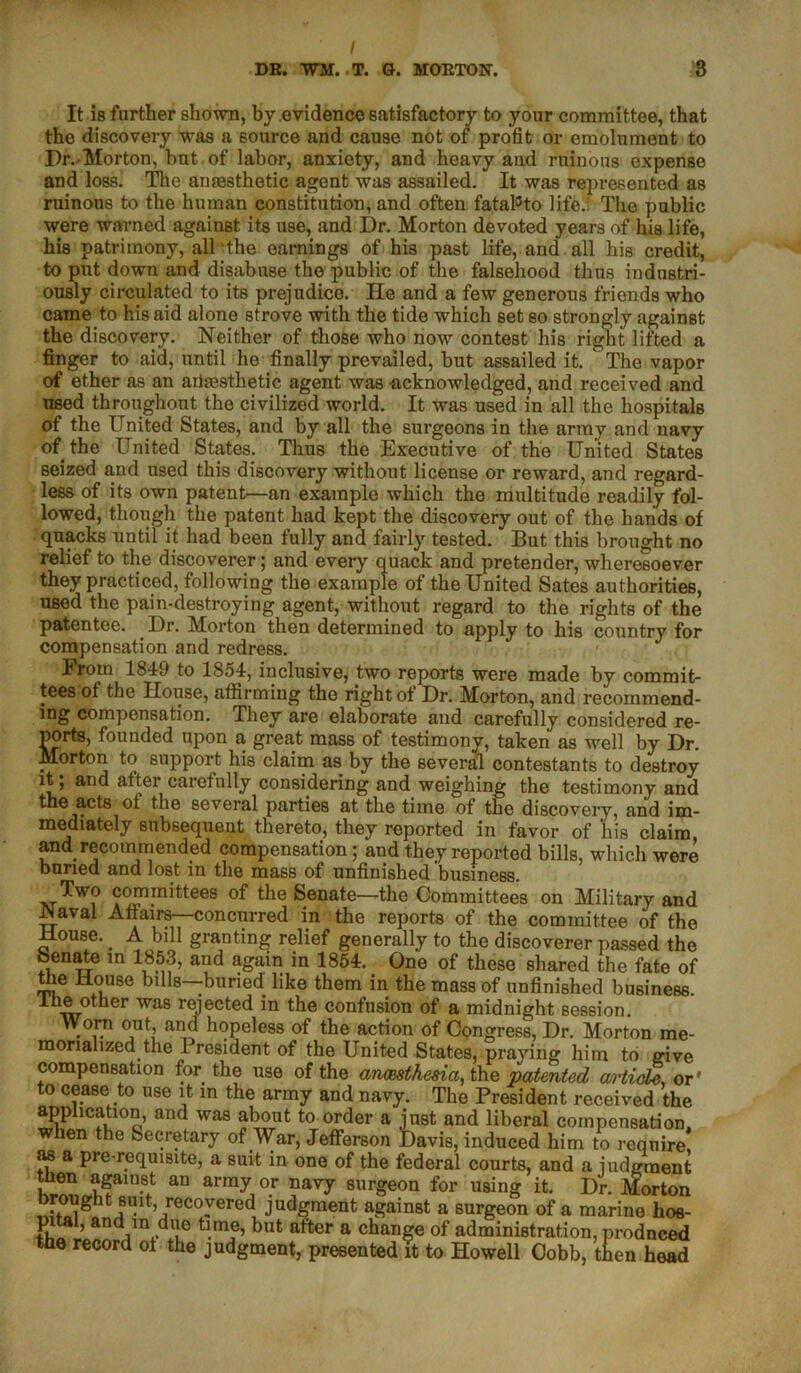 It is further shown, by .evidence satisfactory to your committee, that the discovery was a source and cause not of profit or emolument to Dr. Morton, bnt of labor, anxiety, and heavy and ruinous expense and loss. The anaesthetic agent was assailed. It was represented as ruinous to the human constitution, and often fatal3to life.: The public were warned against its use, and Dr. Morton devoted years of his life, his patrimony, all the earnings of his past life, and all his credit, to put down and disabuse the public of the falsehood thus industri- ously circulated to its prejudice. He and a few generous friends who came to his aid alone strove with the tide which set so strongly against the discovery. Neither of those who now contest his right lifted a finger to aid, until he finally prevailed, but assailed it. The vapor of ether as an anaesthetic agent was -acknowledged, and received and used throughout the civilized world. It was used in all the hospitals of the United States, and by all the surgeons in the army and navy of the United States. Thus the Executive of the United States seized and used this discovery without license or reward, and regard- less of its own patent—an example which the multitude readily fol- lowed, though the patent had kept the discovery out of the hands of quacks until it had been fully and fairly tested. But this brought no relief to the discoverer; and every quack and pretender, wheresoever they practiced, following the example of the United Sates authorities, used the pain-destroying agent, without regard to the rights of the patentee. Dr. Morton then determined to apply to his country for compensation and redress. From 1849 to 1854, inclusive, two reports were made by commit- tees of the House, affirming the right of Dr. Morton, and recommend- ing compensation. They are elaborate and carefully considered re- ports, founded upon a great mass of testimony, taken as well by Dr. Morton to support his claim as by the several contestants to destroy it; and alter carefully considering and weighing the testimony and the acts ot the several parties at the time of the discovery, and im- mediately subsequent thereto, they reported in favor of his claim, and recommended compensation ; and they reported bills, which were buried and lost in the mass of unfinished business. Two committees of the Senate—the Committees on Military and Naval Affairs—concurred in the reports of the committee of the House. A bill granting relief generally to the discoverer passed the Senate in 1853, and again in 1854. One of these shared the fate of le House bills—-buried, like them in the mass of unfinished business. ■*-~L!^iher was rejected in the confusion of a midnight session. Worn out, and hopeless of the action of Congress, Dr. Morton me- morialized the President of the United States, praying him to give compensation for the use of the anmthesia, the patented article, or' to cease to use it in the army and navy. The President received the application, and was about to order a just and liberal compensation, when the Secretary of War, Jefferson Davis, induced him to reqnire as a pie-requisite, a suit in one of the federal courts, and a judgment tlien against an army or navy surgeon for using it. Dr. Morton brought suit, recovered judgment against a surgeon of a marine hos- SII ’ an i n,duL° but after a change of administration, produced the record of the judgment, presented it to Howell Cobb, then head