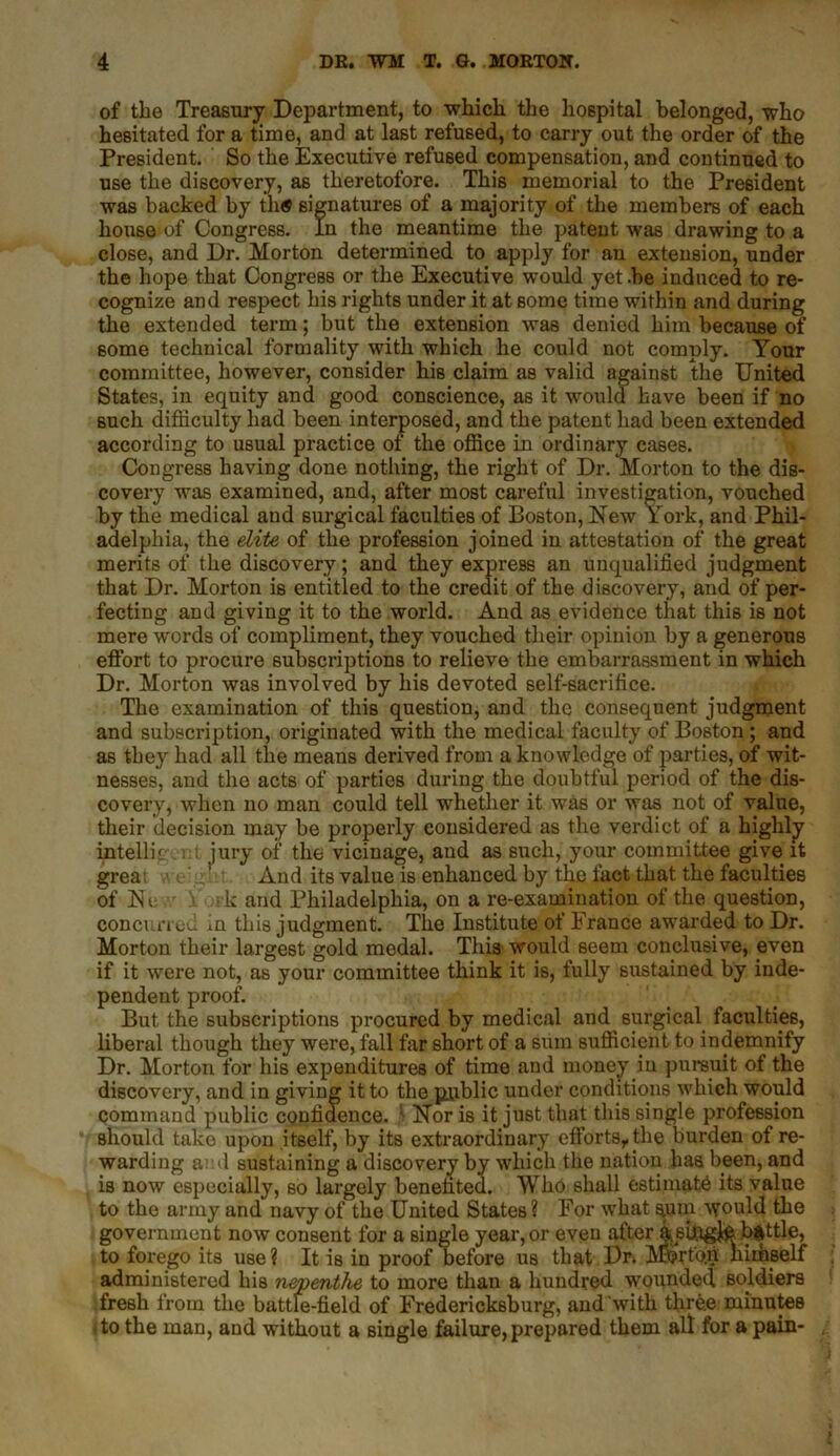 of the Treasury Department, to which the hospital belonged, who hesitated for a time, and at last refused, to carry out the order of the President. So the Executive refused compensation, and continued to use the discovery, as theretofore. This memorial to the President was backed by th« signatures of a majority of the members of each house of Congress. In the meantime the patent was drawing to a close, and Dr. Morton determined to apply for an extension, under the hope that Congress or the Executive would yet .be induced to re- cognize and respect his rights under it at some time within and during the extended term; but the extension was denied him because of some technical formality with which he could not comply. Your committee, however, consider his claim as valid against the United States, in equity and good conscience, as it would have been if no such difficulty had been interposed, and the patent had been extended according to usual practice of the office in ordinary cases. Congress having done nothing, the right of Dr. Morton to the dis- covery was examined, and, after most careful investigation, vouched by the medical and surgical faculties of Boston, New York, and Phil- adelphia, the elite of the profession joined in attestation of the great merits of the discovery; and they express an unqualified judgment that Dr. Morton is entitled to the credit of the discovery, and of per- fecting and giving it to the world. And as evidence that this is not mere words of compliment, they vouched tlieir opinion by a generous effort to procure subscriptions to relieve the embarrassment in which Dr. Morton was involved by his devoted self-sacrifice. The examination of this question, and the consequent judgment and subscription, originated with the medical faculty of Boston; and as they had all the means derived from a knowledge of parties, of wit- nesses, and the acts of parties during the doubtful period of the dis- covery, when no man could tell whether it was or was not of value, their decision may be properly considered as the verdict of a highly intellk : i jury of the vicinage, and as such, your committee give it grea: v\ e:g And its value is enhanced by the fact that the faculties of Ne > k and Philadelphia, on a re-examination of the question, concurred in this judgment. The Institute of France awarded to Dr. Morton their largest gold medal. This would seem conclusive, even if it were not, as your committee think it is, fully sustained by inde- pendent proof. But the subscriptions procured by medical and^ surgical faculties, liberal though they were, fall far short of a sum sufficient to indemnify Dr. Morton for his expenditures of time and money in pursuit of the discovery, and in giving it to the public under conditions which would command public confidence. Nor is it just that this single profession should take upon itself, by its extraordinary efforts, the burden of re- warding ami sustaining a discovery by which the nation has been, and is now especially, so largely benefited. Who shall estimate its value to the army and navy of the United States? For what sum would the government now consent for a single year, or even after St.sffigJ# battle, to forego its use? It is in proof before us that Dr. Merton himself administered his nepenthe to more than a hundred wounded soldiers fresh from the battle-field of Fredericksburg, and with three minutes ito the man, and without a single failure, prepared them all for a pain-