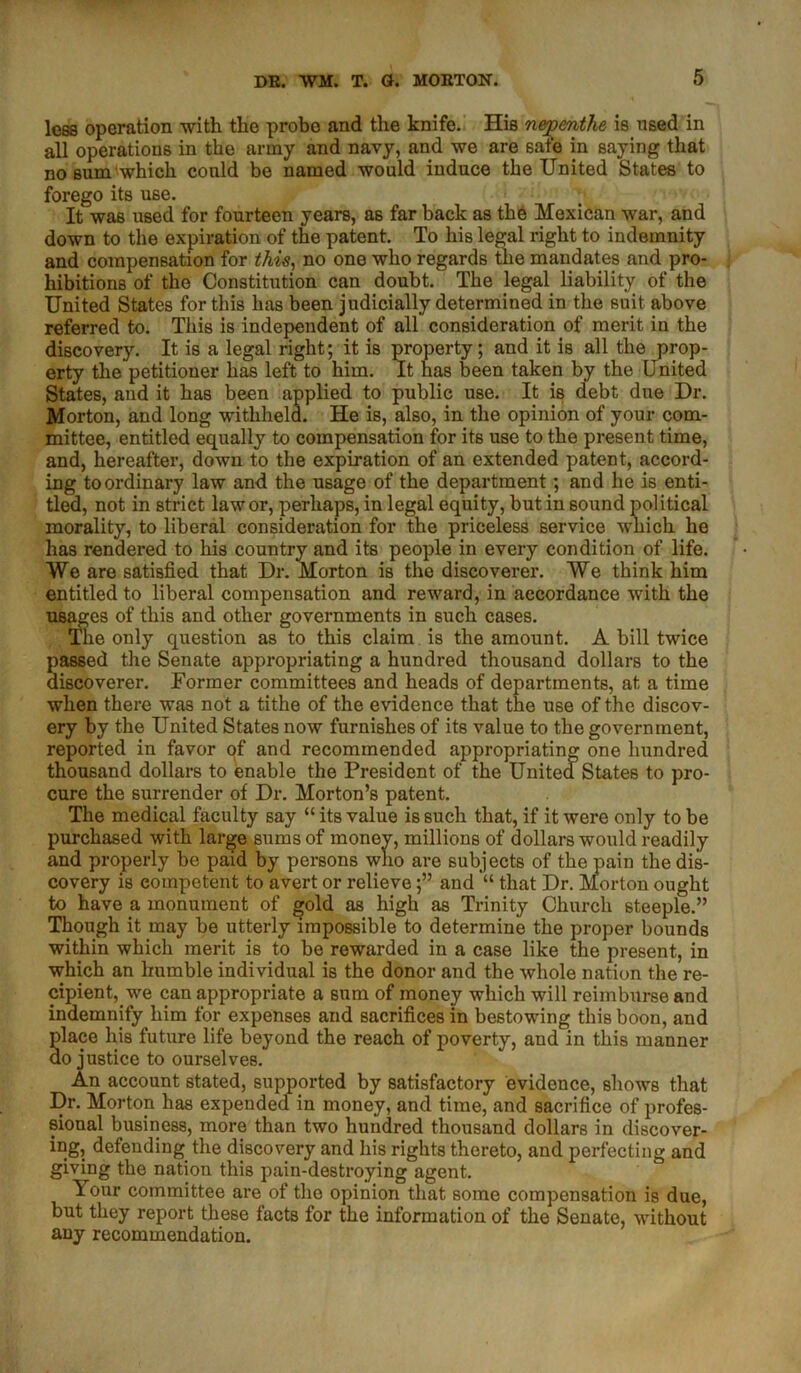 less operation with the probe and the knife. His nepenthe is used in all operations in the army and navy, and we are safe in saying that no sum which could be named would induce the United States to forego its use. It was used for fourteen years, as far back as the Mexican war, and down to the expiration of the patent. To his legal right to indemnity and compensation for this, no one who regards the mandates and pro- hibitions of the Constitution can doubt. The legal liability of the United States for this has been judicially determined in the suit above referred to. This is independent of all consideration of merit in the discovery. It is a legal right; it is property; and it is all the prop- erty the petitioner has left to him. It has been taken by the United States, and it has been applied to public use. It is debt due Dr. Morton, and long withheld. He is, also, in the opinion of your com- mittee, entitled equally to compensation for its use to the present time, and, hereafter, down to the expiration of an extended patent, accord- ing to ordinary law and the usage of the department; and he is enti- tled, not in strict law or, perhaps, in legal equity, but in sound political morality, to liberal consideration for the priceless service which he has rendered to his country and its people in every condition of life. We are satisfied that Dr. Morton is the discoverer. We think him entitled to liberal compensation and reward, in accordance with the usages of this and other governments in such cases. Tne only question as to this claim is the amount. A bill twice passed the Senate appropriating a hundred thousand dollars to the discoverer. Former committees and heads of departments, at a time when there was not a tithe of the evidence that the use of the discov- ery by the United States now furnishes of its value to the government, reported in favor of and recommended appropriating one hundred thousand dollars to enable the President of the United States to pro- cure the surrender of Dr. Morton’s patent. The medical faculty say “ its value is such that, if it were only to be purchased with large sums of money, millions of dollars would readily and properly be paid by persons who are subjects of the pain the dis- covery is competent to avert or relieve;” and “ that Dr. Morton ought to have a monument of gold as high as Trinity Church steeple.” Though it may be utterly impossible to determine the proper bounds within which merit is to be rewarded in a case like the present, in which an humble individual is the donor and the whole nation the re- cipient, we can appropriate a sum of money which will reimburse and indemnify him for expenses and sacrifices in bestowing this boon, and place his future life beyond the reach of poverty, and in this manner do justice to ourselves. An account stated, supported by satisfactory evidence, shows that Dr. Morton has expended in money, and time, and sacrifice of profes- sional business, more than two hundred thousand dollars in discover- ing, defending the discovery and his rights thereto, and perfecting and giving the nation this pain-destroying agent. Your committee are of the opinion that some compensation is due, but they report these facts for the information of the Senate, without any recommendation.