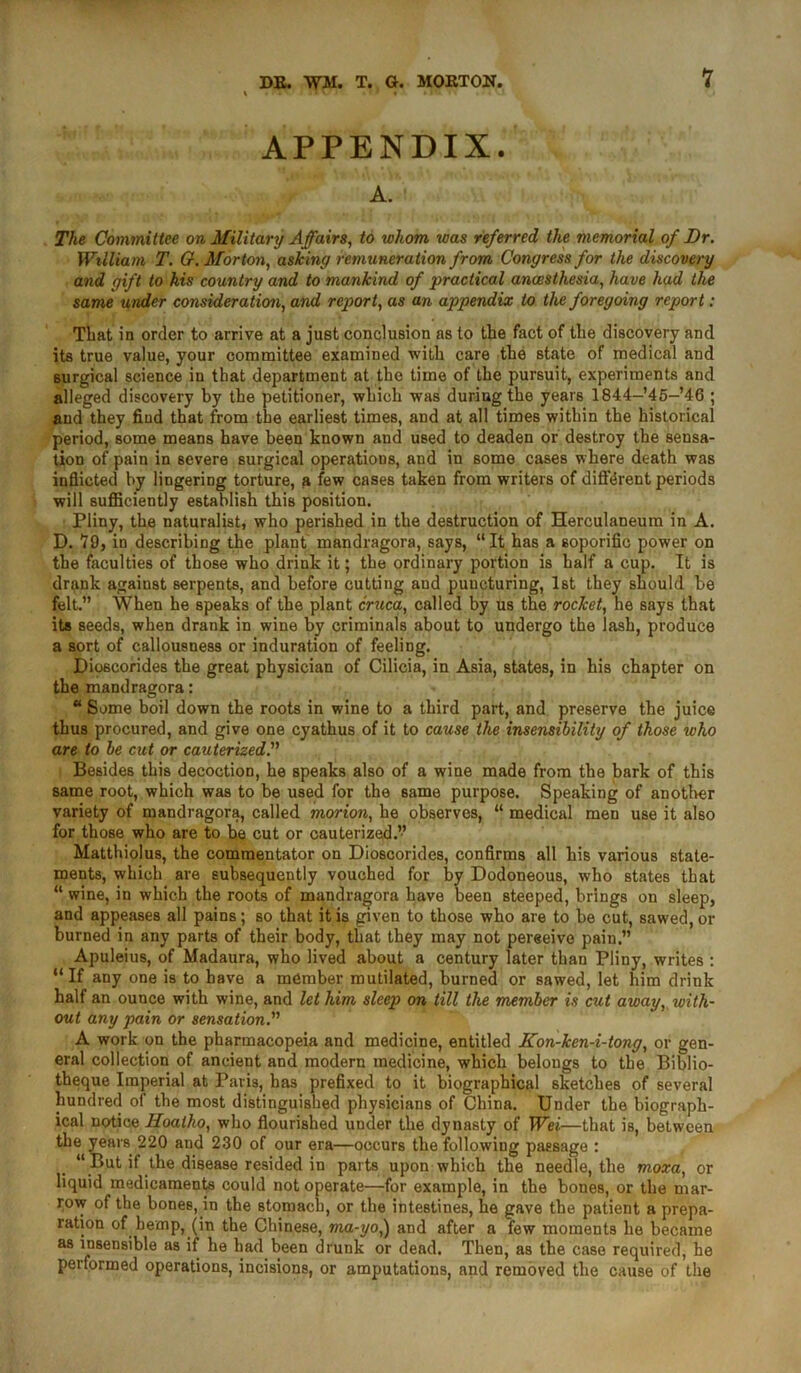 APPENDIX. A. The Committee on Military Affairs, to whom was referred the memorial of Dr. William T. G. Morton, asking remuneration from Congress for the discovery and gift to his country and to mankind of practical anaesthesia, have had the same under consideration, and report, as an appendix to the foregoing report : That in order to arrive at a just conclusion as to the fact of the discovery and its true value, your committee examined with care the state of medical and surgical science in that department at the time of the pursuit, experiments and alleged discovery by the petitioner, which was during the years 1844-’45-’46 ; and they find that from the earliest times, and at all times within the historical period, some means have been known and used to deaden or destroy the sensa- tion of pain in severe surgical operations, and in some cases where death was inflicted by lingering torture, a few cases taken from writers of different periods will sufficiently establish this position. Pliny, the naturalist, who perished in the destruction of Herculaneum in A. D. 79, in describing the plant mandragora, says, “It has a soporific power on the faculties of those who driuk it; the ordinary portion is half a cup. It is drank against serpents, and before cutting and puncturing, 1st they should be felt.” When he speaks of the plant cruca, called by Us the rocket, he says that its seeds, when drank in wine by criminals about to undergo the lash, produce a sort of callousness or induration of feeling. Dioscorides the great physician of Cilicia, in Asia, states, in his chapter on the mandragora: “ Some boil down the roots in wine to a third part, and preserve the juice thus procured, and give one cyathus of it to cause the insensibility of those who are to be cut or cauterized.” Besides this decoction, he speaks also of a wine made from the bark of this same root, which was to be used for the same purpose. Speaking of another variety of mandragora, called morion, he observes, “ medical men use it also for those who are to be cut or cauterized.” Matthiolus, the commentator on Dioscorides, confirms all his various state- ments, which are subsequently vouched for by Dodoneous, who states that “ wine, in which the roots of mandragora have been steeped, brings on sleep, and appeases all pains; so that it is given to those who are to be cut, sawed, or burned in any parts of their body, that they may not pereeive pain.” Apuleius, of Madaura, who lived about a century later than Pliny, writes : “If any one is to have a member mutilated, burned or sawed, let him drink half an ounce with wine, and let him sleep on till the member is cut away, with- out any pain or sensation.” A work on the pharmacopeia and medicine, entitled Kon-ken-i-tong, or gen- eral collection of ancient and modern medicine, which belongs to the Biblio- theque Imperial at Paris, has prefixed to it biographical sketches of several hundred of the most distinguished physicians of China. Under the biograph- ical notice Hoalho, who flourished under the dynasty of Wei—that is, between the years 220 and 230 of our era—occurs the following passage : “ But if the disease resided in parts upon which the needle, the moxa, or liquid medicaments could not operate—for example, in the bones, or the mar- row of the bones, in the stomach, or the intestines, he gave the patient a prepa- ration of hemp, (in the Chinese, ma-yo,) and after a few moments he became as insensible as if he had been drunk or dead. Then, as the case required, he performed operations, incisions, or amputations, and removed the cause of the