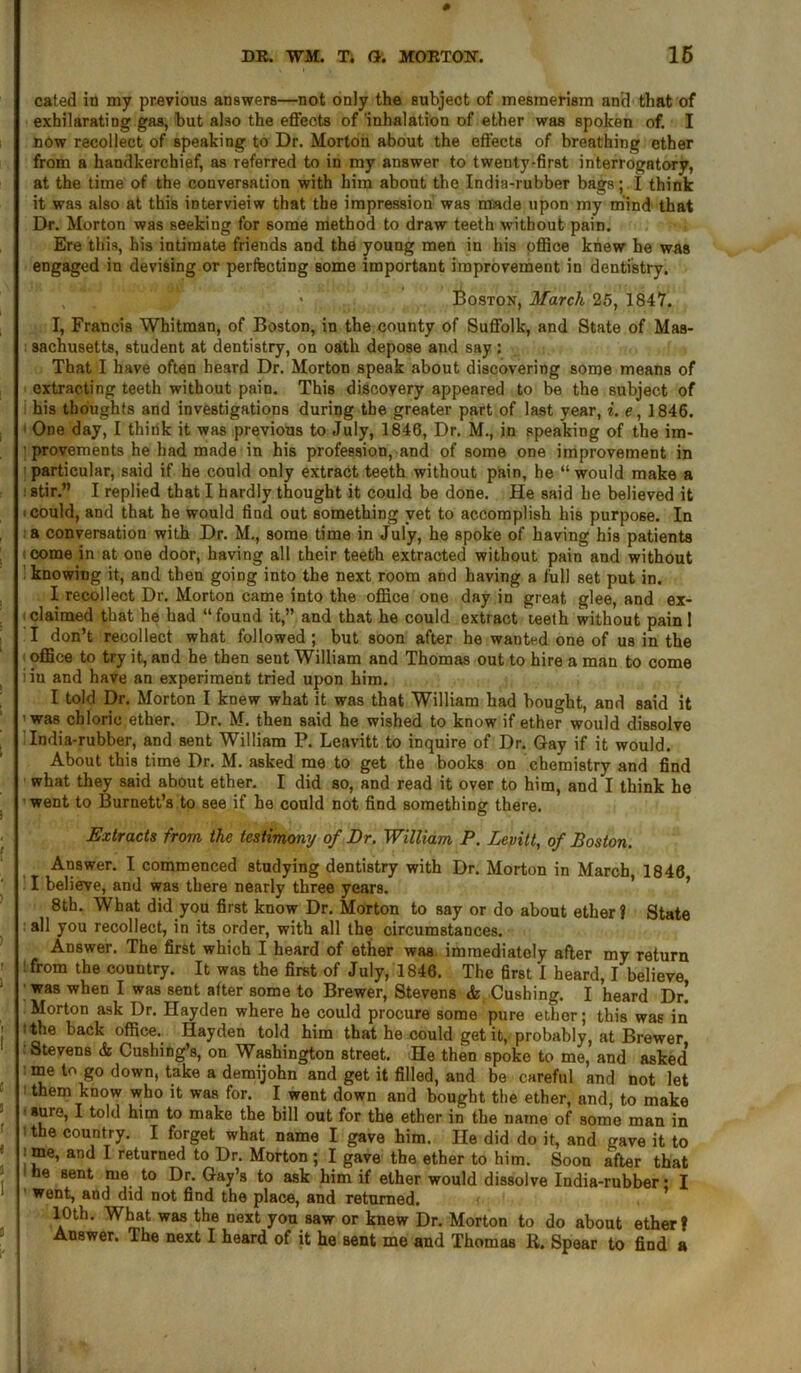 DR. WM. Ti G. MORTON. 16 cated in my previous answers—not only the subject of mesmerism and that of exhilarating gas, but also the effects of inhalation of ether was spoken of. I now recollect of speaking to Dr. Morton about the effects of breathing ether from a handkerchief, as referred to in my answer to twenty-first interrogatory, at the time of the conversation with him about the India-rubber bags; I think it was also at this intervieiw that the impression was made upon my mind that Dr. Morton was seeking for some method to draw teeth without pain. Ere this, his intimate friends and the young men in his office knew he was engaged in devising or perfecting some important improvement in dentistry. > Boston, March 25, 1847. I, Francis Whitman, of Boston, in the county of Suffolk, and State of Mas- sachusetts, student at dentistry, on oath depose and say: That I have often heard Dr. Morton speak about discovering some means of extracting teeth without pain. This discovery appeared to be the subject of his thoughts and investigations during the greater part of last year, i. e, 1846. One day, I think it was previous to July, 1846, Dr. M., in speaking of the im- provements he had made in his profession, and of some one improvement in particular, said if he could only extract teeth without pain, he “would make a stir.” I replied that I hardly thought it could be done. He said he believed it i could, and that he would find out something yet to accomplish his purpose. In a conversation with Dr. M., some time in July, he spoke of having his patients come in at one door, having all their teeth extracted without pain and without knowing it, and then going into the next room and having a full set put in. I recollect Dr. Morton came into the office one day in great glee, and ex- claimed that he had “ found it,” and that he could extract teeth without pain 1 I don’t recollect what followed ; but soon after he wanted one of us in the office to try it, and he then sent William and Thomas out to hire a man to come iiu and have an experiment tried upon him. I told Dr. Morton I knew what it was that William had bought, and said it was chloric ether. Dr. M. then said he wished to know if ether would dissolve India-rubber, and sent William P. Leavitt to inquire of Dr. Gay if it would. About this time Dr. M. asked me to get the books on chemistry and find what they said about ether. I did so, and read it over to him, and I think he went to Burnett’s to see if he could not find something there. Extracts from the testimony of Dr. William P. Levitt, of Boston. Answer. I commenced studying dentistry with Dr. Morton in March 1846 I believe, and was there nearly three years. 8th. What did you first know Dr. Morton to say or do about ether? State : all you recollect, in its order, with all the circumstances. Answer. The first which I heard of ether was immediately after my return : from the country. It was the first of July, 1846. The first I heard, I believe was when I was sent after some to Brewer, Stevens & Cushing. I heard Dr! Morton ask Dr. Hayden where he could procure some pure ether; this was in the back office. Hayden told him that he could get it, probably, at Brewer ■ Stevens & Cushing’s, on Washington street. He then spoke to me, and asked’ me to go down, take a demijohn and get it filled, and be careful and not let 1 them know who it was for. I went down and bought the ether, and, to make auro, I told him to make the bill out for the ether in the name of some man in ■ the country. I forget what name I gave him. He did do it, and gave it to ■ me, and I returned to Dr. Morton ; I gave the ether to him. Soon after that 1 he sent rue to Dr. Gay’s to ask him if ether would dissolve India-rubber • I went, and did not find the place, and returned. 10th. What was the next you saw or knew Dr. Morton to do about ether? Answer. The next I heard of it he sent me and Thomas R. Spear to find a