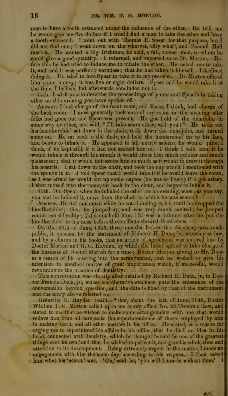 man to have a tooth extracted under the influence of the ether. He told me he would give me five dollars if I would find a man to take the ether and have a tooth extracted. I went out with Thomas R. Spear for that purpose, but I did not find one; I went down on the wharves, City wharf, and Faneuil Hall market. He wanted a big Irishman, he said, a full, robust man, to whom he could give a good quantity. I returned, and reported so to Dr. Morton. Be- fore this he had tried to induce mo to inhale the ether. He asked me to take it, and said it was perfectly harmless; that he had taken it himself. I declined doing it. He tried to hire Spear to take it in my presence. Dr. Morton offered him some money; it was five or eight dollars. Spear said he would take it at the time, I believe, but afterwards concluded not to. 44th. I wish you to describe the proceedings of yours and Spear’s in taking ether on this evening you have spoken of. Answer. I had charge of the front room, and Spear, I think, had charge of the back room. I most generally took care of my room in the evening after folks had gone out and Spear was present. He got hold of the demijohn in some way or other, and said, “I’ll take some ether, will you?” He took out His handkerchief sat down in the chair, took down the demijohn, and turned some on. He sat back in the chair, and held the handerchief up to his face, and began to inhale it. He appeared to fall nearly asleep; he would quite, I think, if he kept still, if it had not excited him so. I think I told him if he> would inhale it through his mouth it would affect him much quicker and much pleasanter; that it would not excite him so much as it would to draw it through his nostrils. I sat down in the chair, and took the cup which I mentioned with the sponge in it. I told Spear that I would take it if he would leave the room, as I was afraid he would cut up some capers (he was so lively) if I got asleep. I shut myself into the room, sat back in the chair, and began to inhale it. 45th. Did Spear, when he inhaled the ether on an evening, when, as you say, you and he inhaled it, move from the chair in which he was seated? Answer. He did not move while he was inhaling it, not until he dropped the handkerchief; then he jumped up, and was very much excited; he jumped round considerably; I did not hold him. It was a minute after he put the handkerchief to his nose before these effects showed themselves. On the 30th of June, 1846, three months before the discovery was made public, it appears, by the statement of Richard H. Dana, jr., attorney at law, and by a charge in his books, that an article of agreement was entered into by Doctor Morton and G. G. Hayden, by which the latter agreed to take charge of the business of Doctor Morton for a time; Doctor Morton giving to Mr. Dana as a reason of his entering into the arrangement, that he wished to give his attention to another matter of great importance, which, if successful, would revolutionize the practice of dentistry. This conversation was shortly after detailed by Richard H. Dana, jr., to Doc- tor Francis Daua, jr., whose corroborative evidence puts the substance of the conversation beyond question, and the date is fixed by that of the instrument and the entry above referred to. Grenville G. Hayden testifies “ that, about the last of June, 1846, Doctor William T. G. Morton called upon me at my office, No. 23 Tremont Row, and stated to me that he wished to make some arrangements with me that would relieve him from all care as to the superintendence of those employed by him in making teeth, aud all other matters in his office. He stated, as a reason for urging me to superintend his affairs in his office, that he had an idea in his head, connected with dentistry, which he thought ‘would be one of the greatest things ever known,’ and that he wished to perfect it, and give his whole time and attention to its development. Being extremely urgent in the matter, I made an engagement with him the same day, according to his request. I then asked him what his ‘secret’ was. ‘Oh,’ said he, ‘you will know in a short time.’ I