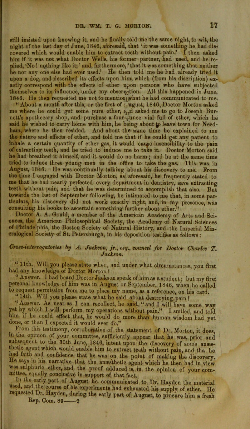 still insisted upon knowing it, and he finally told me the same night, to wit, the night of the last day of June, 1846, aforesaid, that * it was something he had dis- covered which would enable him to extract teeth without pain.’ I then asked him if it was not what Doctor Wells, his former partner, had used, and he re- plied, ‘No 1 nothing like it; ’ and, furthermore, ‘ that it was something that neither he nor any one else had ever used.’ He then told me he had already tried it upon a dog, and described its effects upon him, which (from his discretion) ex- actly correspond with the effects of ether upon persons who have subjected themselves to its influence, under my observation. All this happened in June, 1846. He then requested me not to mentionyvbat he had communicated to me. “ About a month after this, or the first of;, ugust, 1846, Doctor Morton asked me where he could get some pure ether, &,rd asked me to go to Joseph Bur- nett’s apothecary shop, and purchase a four-amcce vial full of ether, which he said he wished to carry home with him, he being about |p leave town for Need- ham, where he then resided. And about the same time he explained to me the nature and effects of ether, and told me that if he could get any patient to inhale a certain quantity of ether gas, it would cause insensibility to the pain of extracting teeth, and he tried to induce me to take it. Doctor Morton said he had breathed it himself, and it would do no harm; and he at the same time tried to induce three young men in the office to take the gas. This was in August, 1846. He was continually talking about his discovery to me. From the time I engaged with Doctor Morton, as aforesaid, he frequently stated to me that he had nearly perfected every department in dentistry, save extracting teeth without pain, and that he was determined to accomplish that also. But towards the last of September following, he intimated to me that, in some par- ticulars, his discovery did not work exactly right, and, in my presence, was consulting his books to ascertain something further about ether.” Doctor A. A. Gould, a member of the American Academy of Arts and Sci- ences, the American Philosophical Society, the Academy of Natural Sciences of Philadelphia, the Boston Society of Natural History, and the Imperial Min- eralogical Society of St. Petevsburgh, in his deposition testifies as follows: Cross-interrogatories by A. Jackson, esq., counsel for Doctor Charles T. Jackson. “ 11th. Will you please state when, and under what circumstances, you first had any knowledge of Doctor Morton ? “Answer. I had heard Doctor Jackson speak of him as a student; but my first personal knowledge of him was in August or September, 1846, when he called to request permission from me to place my name, as a reference, on his card. “ 14th. Will you please state what he said about destroying pain ? “ Answer. As near as I can recollect, he said, “ and I will have some way yet by which I will perform my operations without pain.” I smiled, and told him if he could effect that, he would do more than human wisdom had yet done, or than I expected it would ever do.” . From tFi? testimony, corroborative of the statement of Dr. Morton, it does, m the opinion of your committee, sufficiently appear that he was, prior and subsequent to the 30th June, 1846, intent upon the discovery of some anses- thetic agent whioh would enable him to extract teeth without pain, and tha he had faith and confidence that he was on the point of making the discovery, lie says in Ins narrative that the anaes'thetic agent which he then had in view was sulphuric ether, and the proof adduced is, in the opinion of your com- mittee, equally conclusive in support of that fact. In the early part of August he communicated to Dr. Hayden the material used, and the course of his experiments had exhausted hie supply of ether. He requested Dr. Hayden, during the early part of August, to procure him a fresh Rep. Com. 89 2