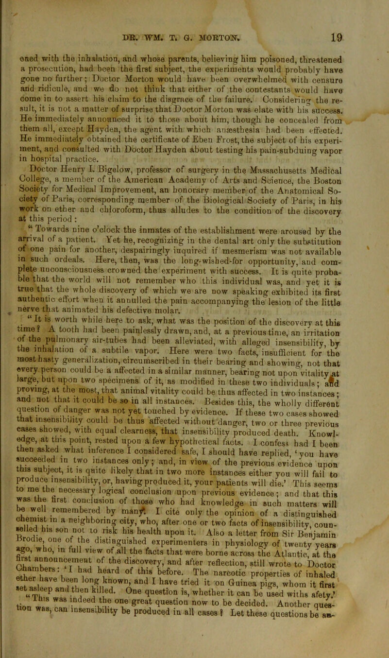 oned with the inhalation, and whose parents, believing him poisoned, threatened a prosecution, had been the first subject, the experiments would probably have gone no further; Doctor Morton would have been overwhelmed with censure and ridicule, and we do not think that either of the contestants would have come in to assert his claim to the disgrace of the failure. Considering the re- sult, it is not a matter of surprise that Doctor Morton was elate with his success. He immediately announced it to those about him, though he concealed from them all, except Hayden, the agent with which ana;stbesia had been effected. He immediately obtained the certificate of Eben Frost, the subject of his experi- ment, and consulted with Doctor Hayden about testing his pain-subduing vapor in hospital practice. Doctor Henry I. Bigelow, professor of surgery in the Massachusetts Medical College, a member of the American Academy of Arts and Science, the Boston Society for Medical Improvement, an honorary member of the Anatomical So- ciety of Paris, corresponding member of the Biological Society of Paris, in his work on ether and chloroform, thus alludes to the condition of the discovery at this period : “ Towards nine o’clock the inmates of the establishment were aroused by the arrival of a patient. Yet he, recognizing in the dental art only the substitution of one pain for another, despairingly inquired if mesmerism was not available in such ordeals. Here, then, was the long-wished-for opportunity, and com- plete unconsciousness crowned the experiment with success. It is quite proba- ble that the world will not remember who this individual was, and yet it is true that the whole discovery of which we are now speaking exhibited its first authentic effort when it aunulled the pain accompanying the lesion of the little nerve that animated his defective molar. . “ ls worth wfli|e here to ask, what was the position of the discovery at this time? A tooth had been painlessly drawn, and, at a previous time, an irritation of the pulmonary air-tubes had been alleviated, with alleged insensibility, by the inhalation of a subtile vapor. Here were two facts, insufficient for’the most hasty generalization, circumscribed in their bearing and showing, not that every person could be a affected in a similar manner, bearing not upon vitality at large, but upon two specimens of it, as modified in these two individuals* afd proving, at the most, that animal vitality could be thus affected in two instances * and not that it could be so in all instances. Besides this, the wholly different question of danger was not yet touched by evidence. If these two cases showed that insensibility could be thus affected without danger, two or three previous cases showed, with equal clearness, that insensibility produced death. Knowl- edge, at this point, rested upon a few hypothetical facts. I confess had I been then asked what inference I considered safe, I should have replied, ‘you have succeeded in two instances only; and, in view of the previous evidence upon this subject, it is quite likely that in two more instances either you will fail to produce insensibility, or, having produced it, your patients will die.’ This seems to me the necessary logical conclusion upon previous evidence; and that this was the first conclusion of those who had knowledge in such matters will be well remembered by manf. I cite only the opinion of a distinguished chemist m a neighboring city, who, after one or two facts of insensibility, coun- selled his son not to risk his health upon it. Also a letter from Sir Benjamin orodie, one of the distinguished experimenters in physiology of twenty years ago who, in full view of all the facts that were borne across the Atlantic, at the ? th? di/Tery> and after reflection, still wrote to Doctor \ 1 hiHd h?ard °f thlS before* The narc°tic properties of inhaled ^ log kown> and I have tried it on Guinea pigs, whom it first t asleep and then killed. One question is, whether it can be used witlis afety.’ firm . W“8 lndeddtbe oae great question now to be decided. Another ques- tion was, can insensibility be produced in all cases ? Let these questions be a*-