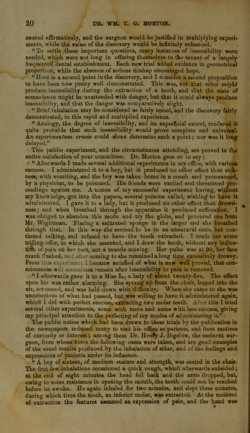 swered affirmatively, and the surgeon would be justified in multiplying experi- ments, while the value of the discovery would be infinitely enhanced. “ To settle these important questions, many instances of insensibility were needed, which were not long in offering themselves to the tenant of a largely frequented dental establishment. Each new trial added evidence in geometrical proportion, while the absence of serious mishap encouraged hope. “Here is a second point in the discovery, and I consider a second proposition to have been now pretty well demonstrated. This was, not that ether might produce insensibility during the extraction of a tooth, and that the state of somnolence might be unattended with danger, but that it could always produce insensibility, and that the danger was comparatively slight. “ Brief inhalation may be considered as fairly tested, and the discovery fairly demonstrated, in this rapid and multiplied experience. “Analogy, the degree of insensibility, and its superficial extent, rendered it quite probable that such insensibility would prove complete and universal. An experimentum crucis could alone determine such a point; nor was it long delayed.” This public experiment, and the circumstances attending, are proved to the entire satisfaction of your committee. Dr. Morton goes on to say: i “Afterwards I made several additional experiments in my office, with various success. I administered it to a boy, but it produced no other effect than sick- ness, with vomiting, and the boy was taken home in a coach and pronounced, by a physician, to be poisoned. His friends were excited and threatened pro- ceedings against me. A notice of my successful experiment having, without my knowledge, got into the papers, several persons called, wishing to have it administered. I gave it to a lady, but it produced no other effect than drowsi- ness ; and when breathed through the apparatus it produced suffocation. I was obliged to abandon this mode and try the globe, and procured one from Mr. Wightman. Placing a saturated sponge in the larger end she breathed through that. In this way she seemed to be in an unnatural state, but con- tinued talkiug, and refused to have the tooth extracted. I made her some trifling offer, to which she assented, and I drew the tooth, without any indica- ticfti of pain on her part, not a muscle moving. Her pulse was at 90, her face much flushed, and after coming to she remained a long time excessively drowsy. From this experiment I became satisfied of what is now well proved, that con- sciousness will sometimes remain after insensibility to pain is removed. “ I afterwards gave it to a Miss L., a lady of about twenty-five. The effect upon her was rather alarming. She sprang up from the chair, leaped into the air, screamed, and was held down with difficulty. When she came to she was unconscious of what had passed, but was willing to have it administered again, which' I did with perfect success, extracting two molar teeth. After this I tried Beveral other experiments, some with more and some with less success, giving my principal attention to the perfecting of my modes of administering it.” The public notice which had been drawn to these trials by the publication in the newspapers induced many to visit his office as patients, and from motives of curiosity or interest; among them Dr. Henfy J. Bigelow, the eminent sur- geon, from whose notes the following cases were taken, and are good examples of the usual results produced by the inhalation of ether, and of the feelings and expressions of patients under its influence. “ A boy of sixteen, of medium stature and strength, was seated in the chair. The first few inhalations occasioned a quick cough, which afterwards subsided; at the end of eight minutes the head fell back and the arms dropped, but, owing to some resistance in opening the mouth, the tooth could not be reached before he awoke. He again inhaled for two minutes, and slept three minutes, during which time the tooth, an inferior molar, was extracted. At the moment of extraction the features assumed an expression of pain, and the hand was