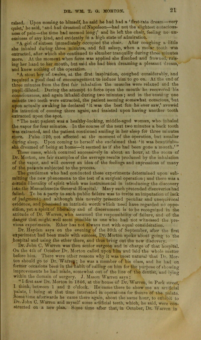 raised. Upon coming to himself, he said he had had a ‘ first-rate dream—very quiet,’ he said, ‘and had dreamed of Napoleon—had not the slightest conscious- ness of pain—the time had seemed long;’ and he left the chair, feeling no un- easiness of any kind, and evidently in a high state of admiration. “A girl of sixteen immediately occupied the chair. After coughing a little she inhaled during three minutes, and fell asleep, when a molar tooth was extracted, after which she continued to slumber tranquilly during three minutes more. At the moment when force was applied she flinched and frowned, rais- ing her hand to her mouth, but said she had been dreaming a pleasant dream, and knew nothing of the operation. “A stout boy of twelve, at the first inspiration, coughed considerably, and required a good deal of encouragement to induce him to go on. At the end of three minutes from the first fair inhalation the muscles were relaxed and the pupil dilated. During the attempt to force open the mouth he recovered his consciousness, and again inhaled during two minutes; and in the ensuing one minute two teeth were extracted, the patient seeming somewhat conscious, but upon actually awaking he deolared 1 it was the best fun he ever saw,’ avowed his intention of coming there again, and insisted upon having another tooth extracted upon the spot. “The next patient was a healthy-looking, middle-aged woman, who inhaled the vapor for four minutes. In the course of the next two minutes a back tooth was extracted, and the patient continued smiling in her sleep for three minutes more. Pulse 120, not affected at the moment of the operation, but smaller during sleep. Upon coming to herself she exclaimed that ‘it was beautiful— she dreamed of being at home—it seemed as if she had been gone a month.’ ” These cases, which occurred successively in about an hour, at the room of Dr. Morton, are fair examples of the average results produced by the inhalation of the vapor, and will convey an idea of the feelings and expressions of many of the patients subjected to the process. The gentleman who had conducted these experiments determined upon sub- mitting the new phenomena to the test of a surgical operation; and there was a certain liberality of spirit which was instrumental in introducing the discovery into the Massachusetts General Hospital. Many such pretended discoveries had failed. To be a party to such public failure was to invite an imputation of lack of judgment; and although this novelty presented peculiar and unequivocal evidence, and possessed an intrinsic worth which need have regarded no oppo- sition, yet a spirit of liberality and of discernment is to be recognized in the attitude of Dr. Warren, who assumed the responsibility of failure, and of the danger that might well seem possible to one who had not witnessed the pre- vious experiments. Ether has not always met with equal consideration. Dr. Hayden says on the evening of the 30th of September, after the first experiment had been made with success, Dr. Morton spoke about going to the hospital and using the ether there, and thus bring out the new discovery. Dr. John C. Warren was then senior surgeon and in charge of that hospital. On the 4th of October Dr. Morton called upon him and laid the whole matter before him. There were other reasons why it was most natural that Dr. Mor- ton should go to Dr. Warreg ; he was a member of his class, and he had on former occasions been in the habit of calling on him for the purpose of showing improvements he had made, somewhat out of the line of the dentist, and lying within the domain of surgery. J. Mason Warren says : “I first saw Dr. Morton in 1846, at the house of Dr. Warren, in Park street, I think, between 1 and 2 o’clock. He came there to show me an artificial palate, I being at that time interested in operations for fissure of the palate. Sometime afterwards he came there again, about the same hour, to exhibit to Dr. John C. Warren and myself some artificial teeth, which, he said, were con- structed on a new plan. Some time after that, in October, Dr. Warren in