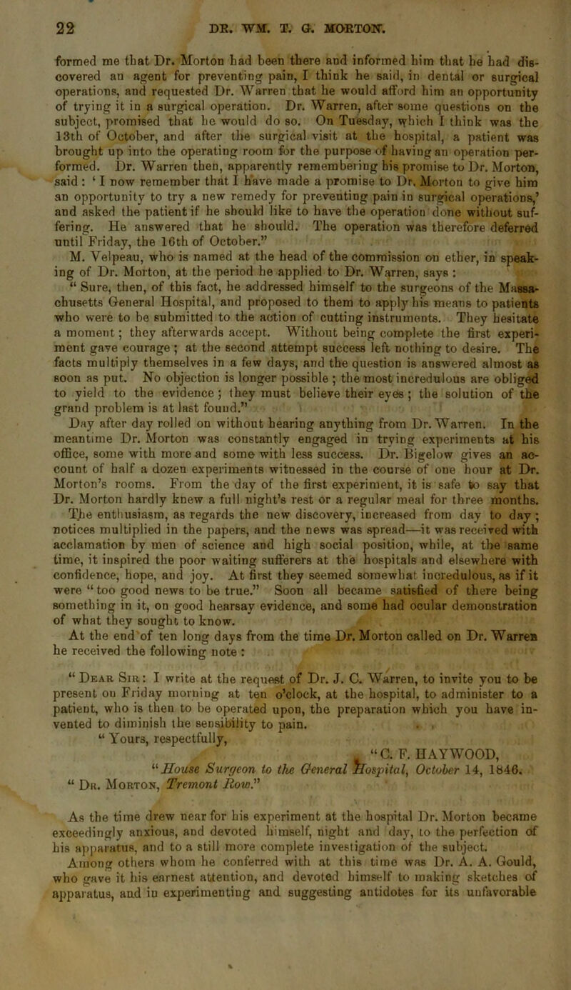 formed me that Dr. Morton had been there and informed him that he had dis- covered an agent for preventing pain, I think he said, in dental or surgical operations, and requested Dr. Warren that he would afford him an opportunity of trying it in a surgical operation. Dr. Warren, after some questions on the subject, promised that he would do so. On Tuesday, \yhich I think was the 13th of October, and after the surgical visit at the hospital, a patient was brought up into the operating room for the purpose of having an operation per- formed. Dr. Warren then, apparently remembering his promise to Dr. Morton, said : ‘ I now remember that I have made a promise to Dr. Morton to give him an opportunity to try a new remedy for preventing pain in surgical operations,’ and asked the patient if he should like to have the operation done without suf- fering. He answered that he should. The operation was therefore deferred until Friday, the 16th of October.” M. Velpeau, who is named at the head of the commission on ether, in speak- ing of Dr. Morton, at the period he applied to Dr. Warren, says : “ Sure, then, of this fact, he addressed himself to the surgeons of the Massa- chusetts General Hospital, and proposed to them to apply his means to patients who were to be submitted to the action of cutting instruments. They hesitate a moment; they afterwards accept. Without being complete the first experi- ment gave courage ; at the second attempt success left nothing to desire. The facts multiply themselves in a few days, and the question is answered almost as soon as put. No objection is longer possible ; the most incredulous are obliged to yield to the evidence; they must believe their eyes ; the solution of the grand problem is at last found.” Day after day rolled on without hearing anything from Dr. Warren. In the meantime Dr. Morton was constantly engaged in trying experiments at his office, some with more and some with less success. Dr. Bigelow gives an ac- count of half a dozen experiments witnessed in the course of one hour at Dr. Morton’s rooms. From the day of the first experiment, it is safe to say that Dr. Morton hardly knew a full night’s rest or a regular meal for three months. The enthusiasm, as regards the new discovery, increased from day to day ; notices multiplied in the papers, and the news was spread—it was received with acclamation by men of science and high social position, while, at the same time, it inspired the poor waiting sufferers at the hospitals and elsewhere with confidence, hope, and joy. At first they seemed somewhat incredulous, as if it were “ too good news to be true.” Soon all became satisfied of there being something in it, on good hearsay evidence, and some had ocular demonstration of what they sought to know. At the end of ten long days from the time Dr. Morton called on Dr. Warrea he received the following note : “ Dear Sir: I write at the request of Dr. J. C. Warren, to invite you to be present ou Friday morning at ten o’clock, at the hospital, to administer to a patient, who is then to be operated upon, the preparation which you have in- vented to diminish the sensibility to pain. . . “ Your3, respectfully, “C. F. HAYWOOD, “House Surc/eon to the General Hospital, October 14, lb46. “ Dr. Morton, Tremont Row” As the time drew near for his experiment at the hospital Dr. Morton became exceedingly anxious, and devoted himself, night and day, to the perfection of his apparatus, and to a still more complete investigation of the subject. Among others whom he conferred with at this time was Dr. A. A. Gould, who gave it his earnest attention, and devoted himself to making sketches of apparatus, and in experimenting and suggesting antidotes for its unfavorable