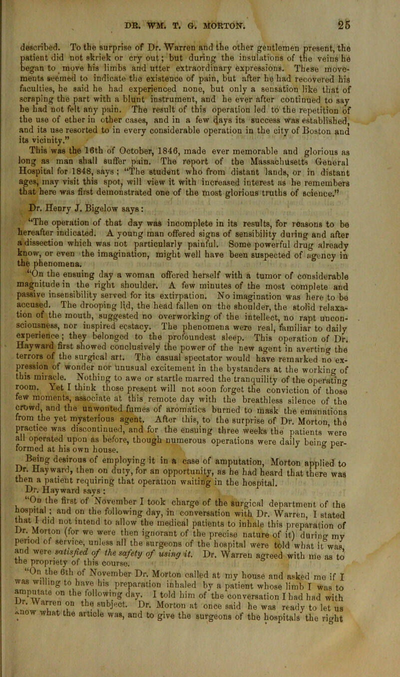 described. To the surprise of Dr. Warren and the other gentlemen present, the patient did not skriek or cry out; but during the insulations of the veins he began to move his limbs and utter extraordinary expressions. These move- ments seemed to indicate the existence of pain, but after he had recovered his faculties, he said he had experienced none, but only a sensation like that of scraping the part with a blunt instrument, and he ever after continued to say he had not felt any pain. The result of this operation led to the repetition of the use of ether in other cases, and in a few days its success was established, and its use resorted to in every considerable operation in the city of Boston and its vicinity.” This was the 16th of October, 1846, made ever memorable and glorious as long as man shall suffer pain. The report of the Massachusetts General Hospital for 1848, says : “The student who from distant lands, or in distant ages, may visit this spot, will view it with increased interest as he remembers that here was first demonstrated one of the most glorious truths of science.” Dr. Henry J. Bigelow says: “The operation of that day was incomplete in its results, for reasons to be hereafter indicated. A young man offered signs of sensibility during and after a dissection which was not particularly painful. Some powerful drug already know, or even the imagination, might well have been suspected of agency in the phenomena. “On the ensuing day a woman offered herself with a tumor of considerable magnitude in the right shoulder. A few minutes of the most complete and passive insensibility served for its extirpation. No imagination was here to be accused. The drooping l(d, the head fallen on the shoulder, the stolid relaxa- tion of the mouth, suggested no overworking of the intellect, no rapt uncon- sciousness, nor inspired ecstacy. The phenomena were real, familiar to daily experience; they belonged to the profoundest sleep. This operation of Dr. Hayward first showed conclusively the power of the new agent in averting the terrors of the surgical art. The casual spectator would have remarked no ex- pression of wonder nor unusual excitement in the bystanders at the working of this miracle. Nothing to awe or startle marred the tranquility of the operating room. Yet I think those present will not soon forget the conviction of those few moments, associate at this remote day with the breathless silence of the crowd, and the unwonted fumes of aromatics burned to mask the emanations from the yet mysterious agent. After this, to the surprise of Dr. Morton, the practice was discontinued, and for the ensuing three weeks the patients were all operated upon as before, though numerous operations were daily being per- formed at his own house. ° * Being desirous of employing it in a case of amputation, Morton applied to Dr. Hayward, then on duty, for an opportunity, as be had heard that there was then a patient requiring that operation waiting in the hospital. Dr. Hayward says : “On the first of November I took charge of the surgical department of the hospital ; and on the following day, in conversation with Dr. Warren, I stated that I did not intend to allow the medical patients to inlialp this preparation of Dr. Morton (for we were then ignorant of the precise nature of it) during mv period of service, unless all the surgeons of the hospital were told what it was and were satisfied of the safety of using it. Dr. Warren agreed with me as to the propriety of this course. “On the 6th of November Dr. Morton called at my house and asked mo if I was willing to have his preparation inhaled by a patient whose limb I was to amputate on the following day. I told him of the conversation I had had with th® subject. Dr. Morton at once said he was ready to let us -now what the article was, and to give the surgeons of the hospitals the right