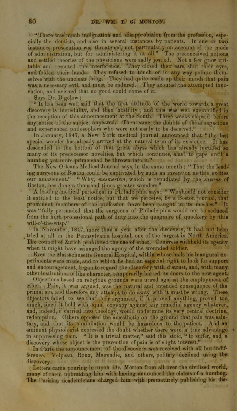 “There was much indignation and disapprobation from the profession, espe- cially the dentists, and also in several instances by patients. In One or two instances prosecution was threatened, not particularly on account of the mode of administration, but for administering it at all.” The preconceived notions and settled theories of the physicians were sadly jostled. Not a few grew irri- table and resented the interference. They closed their ears, shut their eyes, and folded their hands. They refused to touch or in any way pollute them- selves with the unclean thing. They had quite made up their minds that pain was a necessary evil, and must be endured. They scouted the attempted inno- vation, and averred that no good could come of it. Says. Dr. Bigelow : “ It has been well said that the first attitude of the world towards a great discovery is incredulity, and then hostility ; and this was well exemplified iu the reception of this announcement at the South. Three weeks elapsed before any notice of the subject appeared. Then came the doubts of those.sagacious and experienced philosophers who were not easily to be deceived.” In January, 1847, a New York medical journal announced that “the last special wonder has already arrived at the natural term of its existence. It has descended to the bottom of that great abyss which has already ingulfed so many of its predecessor novelties, but which continues, alas! to gape until a humbug yet more prime shall be thrown into it.” The New Orleans Medical Journal says, in the same month : “ That the lead- ing surgeons of Boston could be captivated by such au invention as this excites our amazement.” “ Why, mesmerism, which is repudiated by the savans of Boston, has done a thousand times greater wonders.” A leading medical periodical in Philadelphia says: “We should not consider it entitled to the least notice, but that we perceive, bv a Boston journal, that prominent members of the profession have been caught in its meshes.” It was “fully persuaded that the surgeons of Philadelphia would not be seduced from the high professional path of duty iuto the quagmire of quackery by this will-o’-the-wisp.” In November, 1847, more than a year after the discovery, it had not been tiied at all in the Pennsylvania hospital, one of the largest in North America. The council of Zurich prohibited the use of ether. Congress withheld its agency when it might have assuaged the agony of the wounded soldier. Even the Massachusetts General Hospital, within whose halls his inaugural ex- periments were made, and to which he had an especial right to look fur support and encouragement, began to regard the discovery with distrust, and, with many other institutions of like character, temporarily barred its doors to the new agent. Objections based on religious grounds were urged against the employment of ether. Pain, it was argued, was the natural and intended consequence of the primal sin, and therefore any attempt to do away with it must be wrong. These objectors failed to see that their argument, if it proved anything, proved too much, since it held with equal cogenpy against any remedial ageuoy whatever, and, indeed, if carried into theology, would undermine its very central doctrine, redemption. Others opposed the anaesthetic on the ground that pain was salu- tary, and that its annihilation would be hazardous to the patient. And an eminent physiologist expressed the doubt whether there were a true advantage • in suppressing pain. “ It is a trivial matter,” said this stoic, “ to suffer, and a discovery whose object is the prevention of pain is of slight interest.” In Paris the announcement of the discovery was received with all but indif- ference. Velpeau, Roux, Magendie, and others, politely declined using the discover}7. Letters came pouring in upon Dr. Morton from all over the civilized world, many of them upbraiding him with having announced the claims of a humbug. The Parisian academicians charged him wilh prematurely publishing his dis-