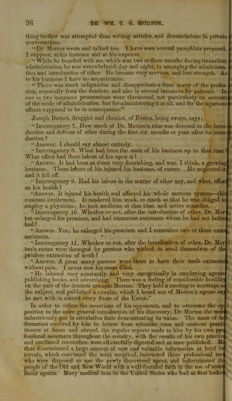 Ki thing further was attempted than writing articles, and denunciations in private conversations. “ Dr. Morton wrote and talked too. I have seen several pamphlets prepared, I suppose, at his instance and at his expense. “ While he boarded with me, which was two or three months during its earliest administration, he was overwhelmed, day and night, in managing the administra- tion and introduction of ether. He became very nervous, and lost strength. As to his business I have no acquaintance. “ There was much indignation and disapprobation from many of the profes- sion, especially from the dentists, and also in several instances by patients. In one or two instances prosecutions were threatened, not particularly on account i of the mode of administration, but for administering it at all, and for the injurious effects supposed to be in consequence.” Joseph Burnet, druggist and chemist, of Boston, being sworn, says: “ Interrogatory 7. How much of Dr. Morton’s time was devoted to the intro- duction and defence of ether during the first six months or year after its intro- duction ? “ Answer. I should say almost entirely. “ Interrogatory 8. What had beeu the state of his business up to that time What effect had these labors of his upon it ? “ Answer. It had been at times very flourishing, and was, I think, a growin; business. These labors of his injured his business, of course. He neglected it and it fell off. “ Interrogatory 9. Had his labors in the matter of ether any, and what, effec on his health ? “Answer. It injured his health and affected his whole nervous system—tlii: constant excitement. It rendered him weak, so much so that he was obliged .employ a physician; he took medicine at that time, and active remedies. “Interrogatory 10. Whether or not, after the introduction of ether, Dr. Mor ton enlarged his premises, and had numerous assistants whom he liad not bei'or had? “Answer. Yes; he enlarged his premises, and I remember two or three ex: assistants. * “Interrogatory 11. Whether or not, after the introduction of ether, Dr. Mori-' J il ft ton’s rooms were thronged by persous who wished to avail themselves of painless extraction of teeth ? “ Answer. A great many persons went there to have their teeth extracts without pain. I never saw his room filled “ He labored very constantly and very energetically in employing agents publishing books, and advertising. There was a feeling of considerable hostilit; on the part of the dentists towards Morton. They held a meeting or meetings o the subject, and published a circular, which I heard one of Morton’s agents sa; he met with in almost every State of the Union.” In order to refute the assertions of his opponents, and to overcome the oplli position to the more general introduction of his discovery, Dr. Morton the mo: industriously put in circulation facts demonstrating its value. The mass of ii formation received by him in letters from scientific men and eminent pract tioners at home and abroad, the regular reports made to him by his own pro fcssional assistants throughout the country, with the results of his own practio .and continued researches, were all carefully digested and at once published. U thus disseminated a large amount of new and valuable information at brief in tervals, which convinced the most sceptical, instructed those professional me who were disposed to use the newly discovered agent, and indoctrinated thl people of the Old and New World with a well-founded faith in the use of anse thetic agents. Many medical men in the United States who had at first looker ft .