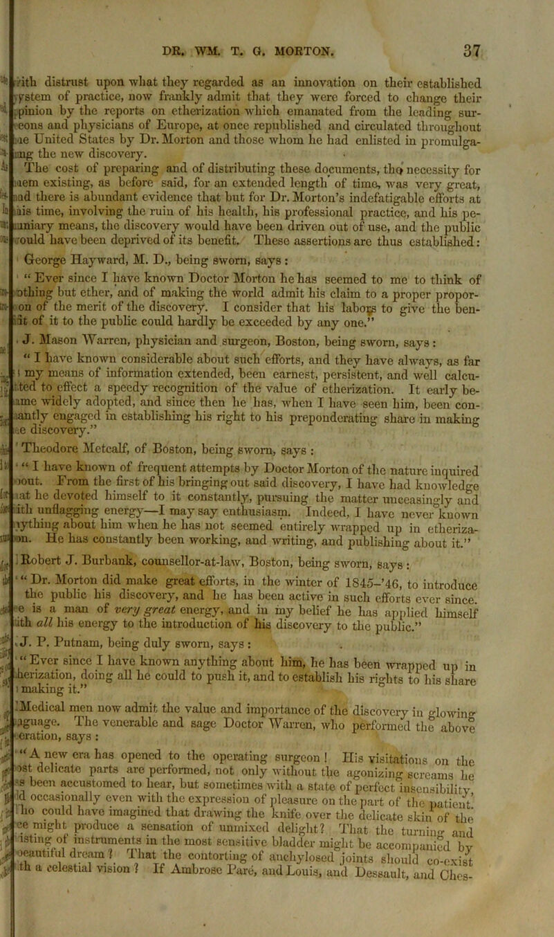 vitli distrust upon what they regarded as an innovation on their established ystem of practice, now frankly admit that they were forced to change their ■t pinion by the reports on etherization which emanated from the leading sur- eons and physicians of Europe, at once republished and circulated throughout :ae United States by Dr. Morton and those whom he had enlisted in promulga- ting the new discovery. The cost of preparing and of distributing these documents, thc» necessity for mem existing, as before said, for an extended length of time, was very great, ;;ad there is abundant evidence that but for Dr. Morton’s indefatigable efforts at mis time, involving the ruin of his health, his professional practice, and his pe- cuniary means, the discovery would have been driven out of use, and the public ould have been deprived of its benefit. These assertions are thus established: George Hayward, M. D., being sworn, says : “ Ever since I have known Doctor Morton he has seemed to me to think of othing but ether, and of making the world admit his claim to a proper propor- on of the merit of the discovery. I consider that his labors to give the ben- 3t of it to the public could hardly be exceeded by any one.” ■ J- Mason Warren, physician and surgeon, Boston, being sworn, says: “ I have known considerable about such efforts, and they have always, as far ( my means of information extended, been earnest, persistent, and well calcu- : ted to effect a speedy recognition of the value of etherization. It early be- amc widely adopted, and since then he has, when I have seen him, been con- ■< antly engaged in establishing his right to his preponderating share in making ae discovery.” Theodore Metcalf, of Boston, being sworn, says : • “ I have known of frequent attempts by Doctor Morton of the nature inquired jout. From the first of his bringing out said discovery, I have had knowledge I* '_at he devoted himself to it constantly, pursuing the matter unceasingly and f hh unflagging energy—I may say enthusiasm. Indeed, I have never known lythiug about him when he has not seemed entirely wrapped up in etheriza- saalmn. He has constantly been working, and writing, and publishing about it.” Robert J. Burbank, counsellor-at-law, Boston, being sworn, says : “ Dr. Morton did make great efforts, in the winter of 1845-’4G, to introduce the public his discovery, and he has been active in such efforts ever since. e is a man of very great energy, and in my belief he has applied himself ith all his energy to the introduction of his discovery to the public.” . J. P. Putnam, being duly sworn, says : Ever since I have known anything about him, he has been wrapped up in herization, doing all he could to push it, and to establish his rights to his share i making it.” -Medical men now admit the value and importance of the discovery in glowing •1&uaS,‘- I he venerable and sage Doctor Warren, who performed the above eration, says : “ A new era has opened to the operating surgeon ! His visitations on the >st delicate parts are performed, not only without the agonizing screams he -s been accustomed to hear, but sometimes with a state of perfect Sensibility :d occasionally even with the expression of pleasure on the part of the patient’ 110 co1(1 have imagined that drawing the knife over the delicate skin of the 4 c.e Pi'iduce a sensation of unmixed delight? That the turning and * istmg °t instruments in the most sensitive bladder might be accompanied bv J oeautdiil dream ? That the contorting of anehylosed joints should co-exist th a celestial vision ? If Ambrose Pare, and Louis, and Dessault, and Chcs- r