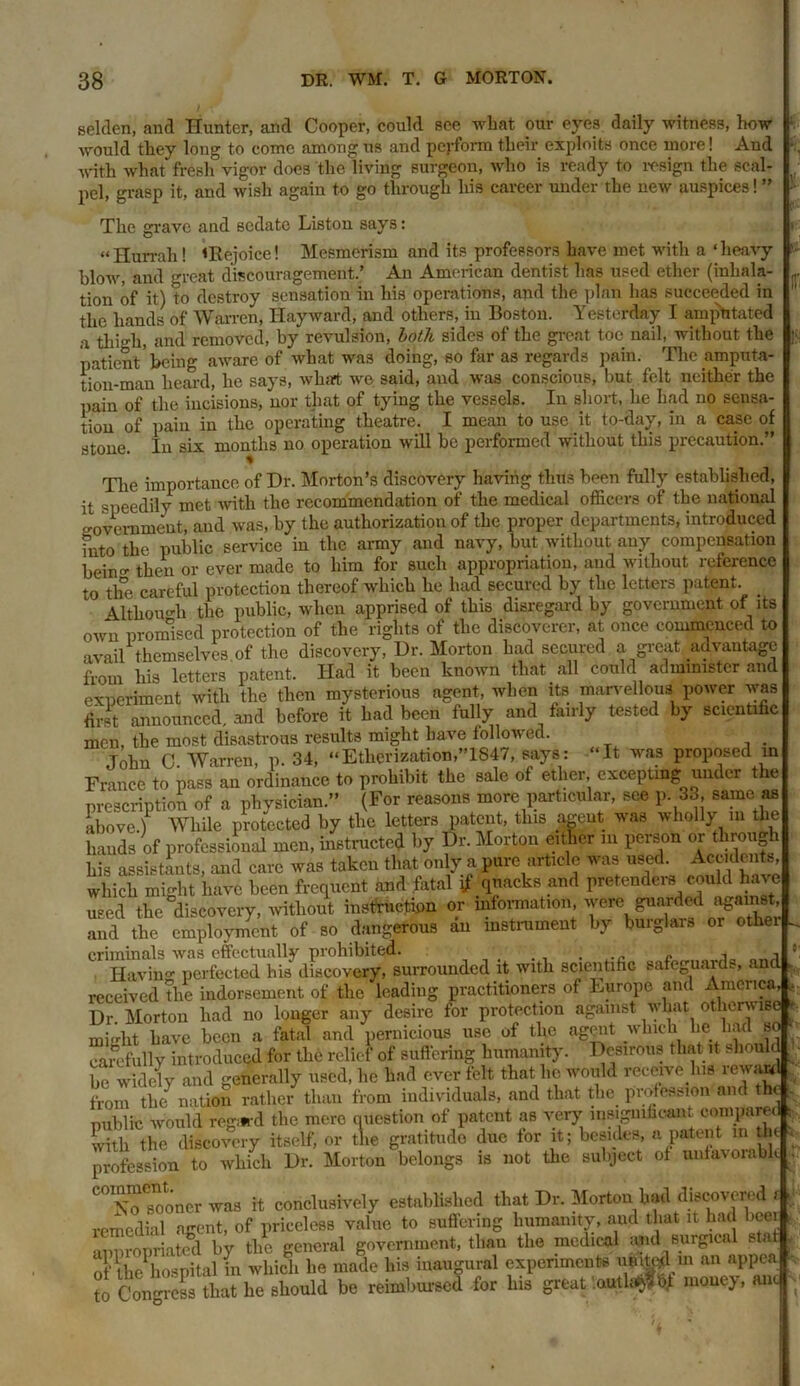 selden, and Hunter, and Cooper, could see what our eyes daily witness, how would they long to come among us and perform their exploits once more! And with what fresh vigor does the living surgeon, who is ready to resign the scal- pel, grasp it, and wish again to go through liis career under the new auspices!” The grave and sedate Liston says: “Hurrah! <Rejoice! Mesmerism arid its professors have met with a ‘heavy — , 4- y A A moin'oon rlan+icf n n a neon otnoi* /inli'ilfi- II m i till : 'ItLjun-v . A.^.u^***v/**w»*- I - j blow, and great discouragement.’ An American dentist has used ether (inhala- tion of it) to destroy sensation in his operations, and the plan has succeeded in the hands of Warren, Hayward, and others, in Boston. Yesterday I ampritated a thigh, and removed, by revulsion, both sides of the great toe nail, without the patient 'being aware of what was doing, so far as regards pain. The amputa- tion-man heard, he says, what we said, and was conscious, but felt neither the pain of the incisions, nor that of tying the vessels. In short, he had no sensa- tion of pain in the operating theatre. I mean to use it to-day, in a case of stone. In six months no operation will be performed without this precaution.” The importance of Dr. Morton’s discovery having thus been fully established, it ‘speedily met with the recommendation of the medical officers of the national government, and was, by the authorization of the proper departments, introduced into the public service in the army and navy, but without any compensation beintr then or ever made to him for such appropriation, and without reference to the careful protection thereof which he had secured by the letters patent. Although the public, when apprised of this disregard by government of its own promised protection of the rights of the discoverer, at once commenced to avail themselves of the discovery, Dr. Morton had secured a great advantage from his letters patent. Had it been known that all could administer and experiment with the then mysterious agent, when its marvellous power was first announced, and before it had been fully and fairly tested by scientific men, the most disastrous results might have followed. . John G. Warren, p. 34, “Etherization,”1847, says: “It was proposed in France to pass an ordinance to prohibit the sale of ether, excepting under e prescription of a physician.” (For reasons more particular, see p. 33 same as above.) While protected by the letters patent, this agent was wholly in the hands of professional men, instructed by Dr. Morton either in person or through his assistants, and care was taken that only a pure article was used. Accidents which might have been frequent and fatal if quacks and pretenders could W used the discovery, without instruction or mformation, were guarded against, and the employment of so dangerous an instrument by burglars or othei criminals was effectually prohibited. . e , „ • j ' Having perfected his discovery, surrounded it with scientific safeguauE, and received the indorsement of the leading practitioners of Europe and America, , Dr Morton had no longer any desire for protection against what otherwise mi'riit have been a fatal and pernicious use of the agent which he had so carefully introduced for the relief of Buffering humanity. Desirous that it should be widely and generally used, he had ever felt that lie would receive lus reward from the nation rather than from individuals, and that the profession and the public would reg*d the mere question of patent as very insignificant compared : with the discovery itself, or the gratitude due tor it; besides, a patent m tin , profession to which Dr. Morton belongs is not the subject of unfavorabl. “soTooncr ™ it conclusively established that Dr. Morton Wavered, remedial agent, of priceless value to suffering humanity, and that it had beer anoropriatccl by the general government, tliau the medical and surgical stat of the1 hospital in which he made his inaugural experiments muted in an appea to Congress that he should be reimbursed for Ins great . outlet Of money, anc IT-