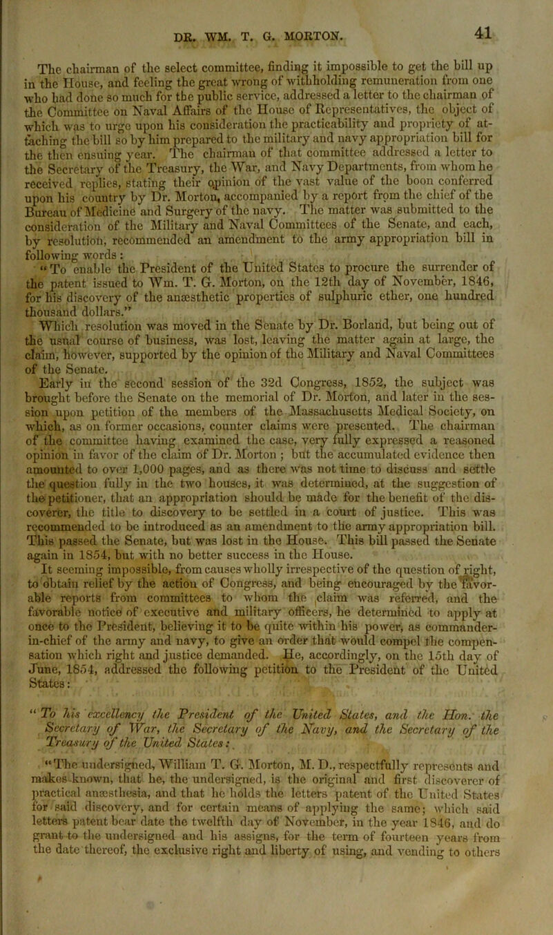 The chairman of the select committee, finding it impossible to get the bill up in the House, and feeling the great wrong of withholding remuneration from one who had done so much for the public service, addressed a letter to the chairman of the Committee on Naval Affairs of the House of Representatives, the object of which was to urge upon his consideration the practicability and propriety of at- taching the bill so by him prepared to the military and navy appropriation bill for the then ensuing year. The chairman of that committee addressed a letter to the Secretary of the Treasury, the War, and Navy Departments, from whom he received replies, stating their opinion of the vast value of the boon conferred upon his country by Dr. Morton, accompanied by a report from the chief of the Bureau of Medicine and Surgery of the navy. The matter was submitted to the consideration of the Military and Naval Committees of the Senate, and each, by resolution, recommended an amendment to the army appropriation bill in following words: « To enable the President of the United States to procure the surrender of the patent issued to Wm. T. G. Morton, on the 12th day of November, 1846, for his discovery of the anaesthetic properties of sulphuric ether, one hundred thousand dollars.” Which resolution was moved in the Senate by Dr. Borland, but being out of the usual course of business, was lost, leaving the matter again at large, the claim, however, supported by the opinion of the Military and Naval Committees of the Senate. Early in the second session of the 32d Congress, 1852, the subject was brought before the Senate on the memorial of Dr. Morion, arid later in the ses- sion upon petition of the members of the Massachusetts Medical Society, on which, as on former occasions, counter claims were presented. The chairman of the committee having examined the case, very fully expressed a reasoned opinion in favor of the claim of Dr. Morton ; but the accumulated evidence then amounted to over 1,000 pages, aud as there was not time to discuss and settle the question fully in the two houses, it was determined, at the suggestion of the petitioner, that an appropriation should be made for the benefit of the dis- coverer, the title to discovery to be settled in a court of justice. This was recommended to be introduced as an amendment to the army appropriation bill. This passed the Senate, but was lost in the House. This bill passed the Senate again in 1854, but with no better success in the House. It seeming impossible, from causes wholly irrespective of the question of right, to obtain relief by the action of Congress, and being encouraged by the favor- able reports from committees to whom the claim was referred, and the favorable notice of executive and military officers, he determined to apply at once to the President, believing it to be quite within his power, as commander- in-chief of the army and navy, to give an order that would compel the compen- sation which right and justice demanded. He, accordingly, on the loth day of June, 1854, addressed the folio whig petition to the President of the United States: “ To his excellency the President of the United States, and the Hon. the Secretary of War, the Secretary of the Kavy, and the Secretary of the Treasury of the United States: “The undersigned, William T. G. Morton, M. D.,respectfully represents and makes-known, that he, the undersigned, is the original and first discoverer of practical anesthesia, and that he holds the letters patent of the United States for said discovery, and for certain means of applying the same; which said letters patent bear date the twelfth day of November, in the year 1846, and do grant to the undersigned and his assigns, for the term of fourteen years from the date thereof, the exclusive right and liberty of using, and vending to others