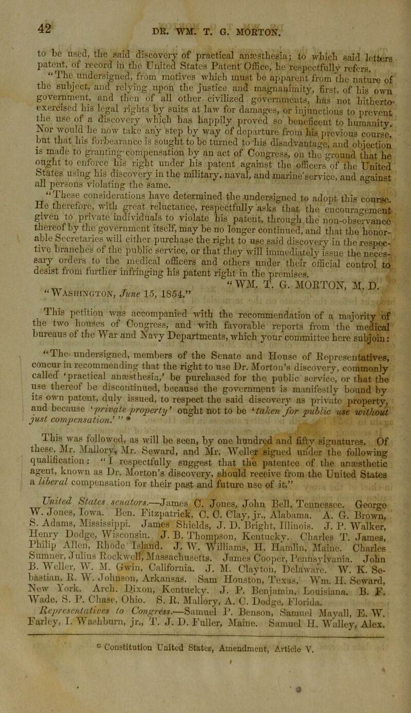 to be used, the said discovery of practical anaesthesia; to which said letters patent, of record in the United States Patent'Office, he respectfully refers. “ The undersigned, from motives which must be apparent from the nature of the subject, and relying upon the justice and magnanimity, first, of his own government, and then of all other civilized governments, has not hitherto- exercised his legal rights by suits at law for damages, or injunctions to prevent the use of a discovery which has happily proved so beneficent to humanity. A or would he now take any step by way of departure from his previous course,* but that his forbearance is sought to be turned to bis disadvantage, and objection is made to granting-compensation by an act of Congress, on the ground that he ought to enforce his right under his patent against the officers of the United States using his discovery in the military, naval, and marine'service, and against all persons violating the same. “ These considerations have determined the undersigned to adopt this course. He therefore, with great reluctance, respectfully asks that the encouragement given to private individuals to violate his patent, through the non-observance thereof by the government itself, may be no longer continued, and that the honor- able Secretaries will either purchase the right to use said discovery in the respec- tive branches of the public service, or that they will immediately issue the neces- sary orders to the medical officers and others under their official control to desist from further infringing his patent right in the premises. “ WM. T. G. MORTON, M. D. “Washington, June 15, 1S54.” This petition was accompanied with the recommendation of a majority of the two houses of Congress, and with favorable reports from the medical bureaus of the YY ar and Navy Departments, which your committee here subjoin: The- undersigned, members of the Senate and House of Representatives, concur in recommending that the right to use Dr. Morton’s discovery, commonly called ‘practical anaesthesia,’ be purchased for the public service, or that the use thereof be discontinued, because the government is manifestly bound by its own patent, duly issued, to respect the said discovery as private property, and because 'private property' ought not to be ‘taken for public use without just compensation' ” * I his was followed, as will be seen, by one hundred and fifty signatures. Of these, 3Ir. Mallory, Mr. Seward, and Mr. Weller signed under the following qualification: “ 1 respectfully suggest that the patentee of the anaesthetic agent, known as Dr. Morton’s discovery, should receive from the United States a liberal compensation for their past, and future use of it.” Lnited States senators.—James, C. Jones, John Bell, Tennessee. George M . Jones, Iowa. Ben. Fitzpatrick, 0. 0. Clay, jr., Alabama. A. G. Brown, S. Adams, Mississippi. James Shields, J. D. Bright, Illinois. J. P. Walker, Henry Dodge, Wisconsin. J. B. Thompson, Kentucky. Charles T. James, I hilip Allen, Rhode Island. J. W. Williams, II. Hamlin, Maine. Charles Sumner, Julius Rockwell, Massachusetts. James Cooper, Pennsylvania. John B. Weller, W. M. Gwin, California. J. M. Clayton, Delaware. W. K. Se- bastian, R. W. Johnson, Arkansas. Sam Houston, Texas. Wm. H. Seward, New lork. Arch. Dixon, Kentucky. J. P. Benjamin, Louisiana. B. F. Wade, S. P. Chase, Ohio. S. R. Mallory, A. C. Dodge, Florida. Representatives to Congress.—Samuel P. Benson, Samuel Mayall, E. W. Farley, I. Washburn, jr., T. J. D. Fuller, Maine. Samuel H. Walley, Alex. 0 Constitution United States, Amendment, Article V.