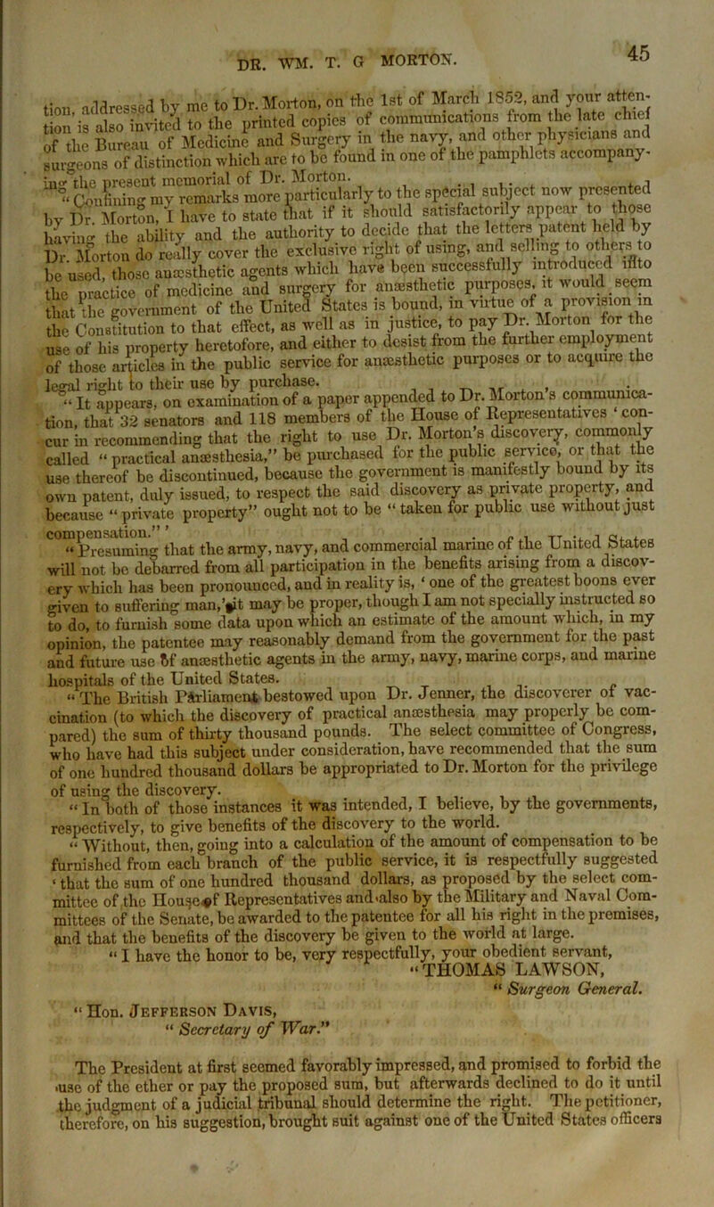 tiou addressed by me to Dr. Morion, on tire 1st of March 1852, and your at en- o ’is also'invited to the printed copies of communications rom the late chief of the Bureau of Medicine and Surgery in the nary, and other physicians and surgeons of distinction which are to be found in one of the pamphlets accompany- the special subject now presented hr Dr Morton, I have to state that if it should satisfactorily appear to those haying the ability and the authority to decide that the letters patent held by Dr Morton do really cover the exclusive right of using, and selling to others o be used, those aesthetic agents which have been successfully introduced iflto the notice of medicine and surgery for anesthetic purposes it would _ seem that die government of the United States is bound, in virtue of a provision m the Constitution to that effect, as well as in justice, to pay Dr Morton for the use of his property heretofore, and either to desist from the further employment of those articles in the public service for amesthetic purposes or to acquire the legal right to their use by purchase. , „ x , It appears, on examination of a paper appended to Dr. Morton s communica- tion, that 32 senators and 118 members of the House of Representatives con- cur in recommending that the right to use Dr. Morton s discovery, commonly called “ practical anaesthesia,” be purchased for the public service, oi that the use thereof be discontinued, because the government is manifestly bound by its own patent, duly issued, to respect the said discovery as private property, and because “ private property” ought not to be “ taken for public use without just C0™PresuiSn«- that the army, navy, and commercial marine of the United States will not be debarred from all participation in the benefits arising from a discov- ery which has been pronounced, and in reality is, ‘ one of the greatest boons ever given to suffering man,’tit may be proper, though I am not specially instructed so to do, to furnish some data upon which an estimate of the amount which, in my opinion, the patentee may reasonably demand from the government for the past and future use t>f anaesthetic agents in the army, navy, marine corps, and marine hospitals of the United States. “The British Parliament bestowed upon Dr. Jenner, the discoverer ot vac- cination (to which the discovery of practical anaesthesia may properly be com- pared) the sum of thirty thousand pounds. The select committee of Congress, who have had this subject under consideration, have recommended that the sum of one hundred thousand dollars be appropriated to Dr. Morton for the privilege of using the discovery. « jn both of those instances it was intended, I believe, by the governments, respectively, to give benefits of the discovery to the world. “ Without, then, going into a calculation of the amount of compensation to be furnished from each branch of the public service, it is respectfully suggested < that the Hum of one hundred thousand dollars, as proposed by the select com- mittee of .the nouge^f Representatives and-also by the Military and Naval Com- mittees of the Senate, be awarded to the patentee for all his right in the premises, and that the benefits of the discovery be given to the world at large. “ I have the honor to be, very respectfully, your obedient servant, “THOMAS LAWSON, “ Surgeon General. “ Hon. Jefferson Davis, “ Secretary of W%r. The President at first seemed favorably impressed, and promised to forbid the -use of the ether or pay the proposed sum, but afterwards declined to do it until the judgment of a judicial tribunal should determine the right. The petitioner, therefore, on his suggestion, brought suit against one of the United States officers