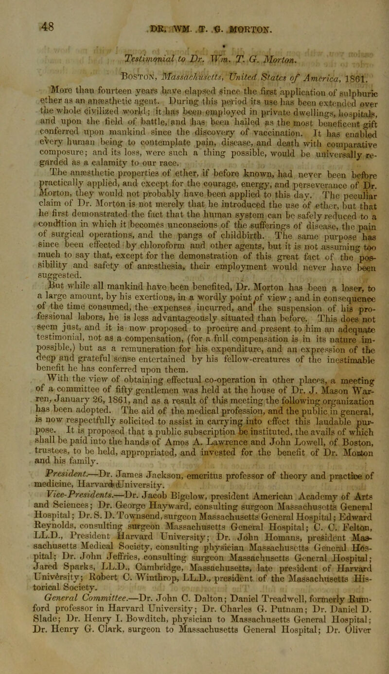 Testimonial to Dr. TV/n. T. G. Moiton. Boston, Massachusetts, United States of America, 1S61. More than fourteen years have elapsed since the first application of sulphuric ether as an anresthetic agent. During this period its use has been extended over the whole civilized world; it has been employed in private dwellings, hospitals, and upon the field of battle, and lias been hailed as the most beneficent, gift conferred upon mankind since the discovery of vaccination. It has enabled every human being to contemplate pain, disease, and death with comparative composure; and its loss, were such a thing possible, would be universally re- garded as a calamity to our race. The anaesthetic properties of ether, if before known, had never been before practically applied, and except for the courage, energy, and perseverance of Dr. Morton, they would not probably have been applied to this day. The peculiar claim of Dr. Morton is not merely that he introduced the use of ether, hut that he first demonstrated the fact that the human system can be safely reduced to a condition in wrhich it becomes unconscious of the sufferings of disease, the pain of surgical operations, and the pangs of childbirth. The same purpose has since been effected • by chloroform .and other agents, but it is not assuming too much to say that, except for the demonstration of this great fact of the ^pos- sibility and safety of anaesthesia, their employment would never have been suggested. But while all mankind have been benefited, Dr. Morton has been a loser, to a large amount, by his exertions, in a wordly point ^of view; and in consequence of the time consumed, the expenses incurred, and the suspension of his pro- fessional labors, he is less advantageously situated than before. This does not seem just, and it is now proposed to procure and present to him an adequate testimonial, not as a compensation, (for a full compensation is in its nature im- possible,) but as a remuneration for his expenditure, and an expression of the deep and grateful sense entertained by his fellow-creatures of the inestimable benefit he has conferred upon them. With the viewr of obtaining effectual co-operation in other places, a meeting of a committee of fifty gentlemen was held at the house of Dr. J. Mason War- ren, January 26, 1861, and as a result of this meeting the following organization has been adopted. The aid of the medical profession, and the public in general, is now respectfully solicited to assist in carrying into effect this laudable pur- pose. It is proposed that a public subscription be instituted, the avails of wliich shall be paid into the hands of Amos A. Lawrence and John Lowell, of Boston, trustees, to be held, appropriated, and invested for the benefit of Dr. Morton and his family. President.—Dr. James Jackson, emeritus professor of theory and practice of medicine, IIarvar<&dJniversity. Vice-Presidents.—Dr. Jacob Bigelow, president American Academy of Arts and Sciences; Dr. Georgo Hayward, consulting surgeon Massachusetts General Hospital; Dr. S. I). Townsend, surgeon Massachusetts General Hospital; Edward Reynolds, consulting surgeon Massachusetts General Hospital; C. 0. Felton, LL.D., President Harvard University; Dr. John Homans, president Mas- sachusetts Medical Society, consulting physician Massachusetts General Hos- pital; Dr. John Jeflries, consulting surgeon Massachusetts General Hospital; Jared Sparks, LL.D., Cambridge, Massachusetts, late president of Harvard University; Robert C. Winthrop, LL.D., president of the Massachusetts His- torical Society. General Committee.—Dr. John C. Dalton; Daniel Treadwell, formerly Rum- ford professor in Harvard University; Dr. Charles G. Putnam; Dr. Daniel D. Slade; Dr. Henry I. Bowditch, physician to Massachusetts General Hospital; Dr. Henry G. Clark, surgeon to Massachusetts General Hospital; Dr. Oliver