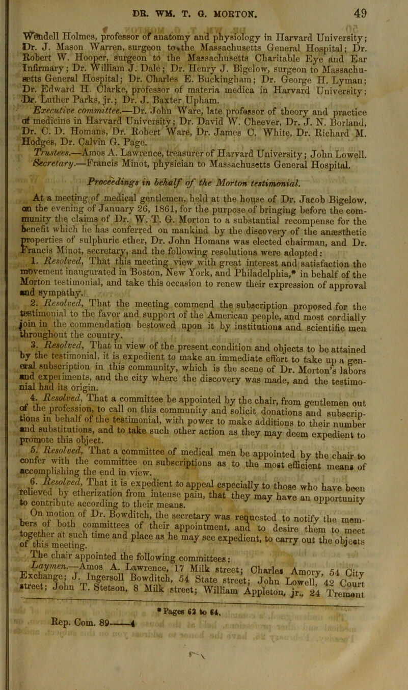 Wendell Holmes, professor of anatomy and physiology in Harvard University; Dr. J. Mason Warren, surgeon to*the Massachusetts General Hospital; Dr. Robert W. Hooper, surgeon to the Massachusetts Charitable Eye and Ear Infirmary; Dr. William J. Dale; Dr. Henry J. Bigelow, surgeon to Massachu- setts General Hospital; Dr. Charles E. Buckingham; Dr. George n. Lyman; Dr. Edward H. Clarke, professor of materia medica in Harvard University; •Dir. Luther Parks, jr.; Dr. J. Baxter Upham. Executive committee.—Dr. John Ware, late professor of theory and practice at medicine in Harvard University; Dr. David W. Cheever, Dr. J. N. Borland, Dr. C. D. Homans, Dr. Robert Ware, Dr. James C. White, Dr. Richard M. Hodges, Dr. Calvin G. Page. Trustees.—Amos A. Lawrence, treasurer of Harvard University; John Lowell. Secretary.—Francis Minot, physician to Massachusetts General Hospital. Proceedings in behalf of the Morton testimonial. At a meeting of medical gentlemen, held at the house of Dr. Jacob Bigelow, on the evening of January 26, 1861, for the purpose of bringing before the com- munity the claims of Dr. W. T. G. Morton to a substantial recompense for the benefit which he has conferred on mankind by the discovery of the anaesthetic properties of sulphuric ether, Dr. John Homans was elected chairman, and Dr. Francis Minot, secretary, and the following resolutions were adopted: 1. Resolved, 1 hat this meeting view with great interest and satisfaction the movement inaugurated in Boston, New York, and Philadelphia* in behalf of the Morton testimonial, and take this occasion to renew their expression of approval and sympathy. 11 2. Resolved, That the meeting commend the subscription proposed for the testimonial to the favor and support of the American people, and most cordially join in the commendation bestowed upon it by institutions and scientific men throughout the country. 3 Resolved, That in view of the present condition and objects to be attained by the testimonial, it is expedient to make an immediate effort to take up a gen- eral subscription in this community, which is the scene of Dr. Morton’s labors and experiments, and the city where the discovery was made, and the testimo- nial had its origin. 4. Resolved, That a committee be appointed by the chair, from gentlemen out of the profession, to call on this community and solicit donations and subscrip- tions in behalf of the testimonial, with power to make additions to their number and substitutions, and to take such other action as they may deem expedient to promote this object. 1 5. Resolved, That a committee of medical men be appointed by the chair to confer with the committee on subscriptions as to the most efficient means of accomplishing the end in view. 6. Resolved That it is expedient to appeal especially to those who have been etherization from intense pain, that they may have an opportunity to conti lbute according to their means. ** ' °f Dr'.®°wdit^h’,th.e 8ecretarY requested to notify the mem- wLl bfth £°“mittee,s °f their, appointment, and to desire them to meet of^thiTrimeting! ^ pUc® “ llC may 866 exPedicilt-to carry out the objects I he chair appointed the following committees’ Laymen.--Amps. A Lawrence, 17 Milk street; Charles Amory, 54 Citv Exchange; J. Ingersoll Bowditch, 54 State street; John Lowe/42 Court ■treet, John P. Stetson, 8 Milk street; William Appleton, jr., 24 Tremout Rep. Com. 89 • Pages 62 to 64.