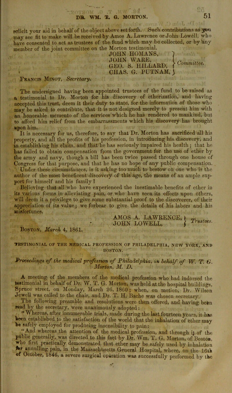 solicit your aid iu behalf of the object above set forth. Such contributions as may see fit to make will be received by Amos A. Lawrence or John Lowell, who have consented to act as trustees of the fund which may be collected, or by hny member of the joint committee on the Morton testimonial. JOHN HOMANS, ~) JOHN WARE, 1 ^ GEO. S. HILLARD, fLommlttee- « CHAS. G. PUTNAM, 3 Francis Minot, Secretary. \ ,Ji •<!' o irie, •-> '*» •' The undersigned having been appointed trustees of the fund to be raised as a testimonial to Dr. Morton for his discovery of etherization, and having accepted this trust, deem it their duty to state, for the information of those who may be asked to contribute, that it is not designed merely to present him with an honorable memento of the services which he has rendered to mankind, but to afford him relief from the embarrassments which his discovery has brought upon him. It is necessary for us, therefore, to say that Dr. Morton has sacrificed all his property, and all the profits of his profession, in introducing his discovery, and in establishing his claim, and that lie has seriously impaired his health ; that he has failed to obtain compensation from the government for the use of ether by the army and navy, though a bill has been twice passed through one house of Congress for that purpose, and that he has no hope of any public compensation. Under these circumstances, is it asking too much to bestow on one who is the author of the most beneficent discovery of this age, the means of an amplo sup- port for himself and his family 1 Believing that all who have experienced the inestimable benefits of ether in its various forms in alleviating pain, or who have seen its effects upon others, will deem it a privilege to give some substantial proof to the discoverer, of their appreciation of its value; we forbear to give the details of his labors and his misfortunes. Boston, March 4, 1861. AMOS A. LAWRENCE, JOHN LOWELL, Trustees. TESTIMONIAL OF THE MEDICAL PROFESSION OF PHILADELPHIA, NEW YORK, AND BOSTON. Proceedings of the medical profession of Philadelphia, in behalf of W. T. G. Morton, M. D. A meeting of the members of tbe medical profession who had indorsed the testimonial in behalf of Dr. W. T. G. Morton, was held at the hospital buildings. Spruce street, on Monday, March 26, 1860 ; when, on motion, Dr. Wilson Jewell was called to the chair, and Dr. T. H. Bache was chosen secretary. Tbe following preamble and resolutions were then offered, and' having been read by the secretary, were unanimously adopted: “ Whereas, after innumerable trials, made during the last fourteen years, it has been established to the satisfaction of the world that the inhalation of ether may he safely employed for producing insensibility to pain: “ And whereas the attention of the medical profession, and through ij; of the public generally, was directed to this fact by Dr. Wm. T. G. Morton, of Boston, who first practically demonstrated that ether may be safely used by inhalation Hr annulling pain, in tbe Massachusetts General Hospital, where, on the 16tla of October, 1846, a severe surgical operation was successfully performed by tbe