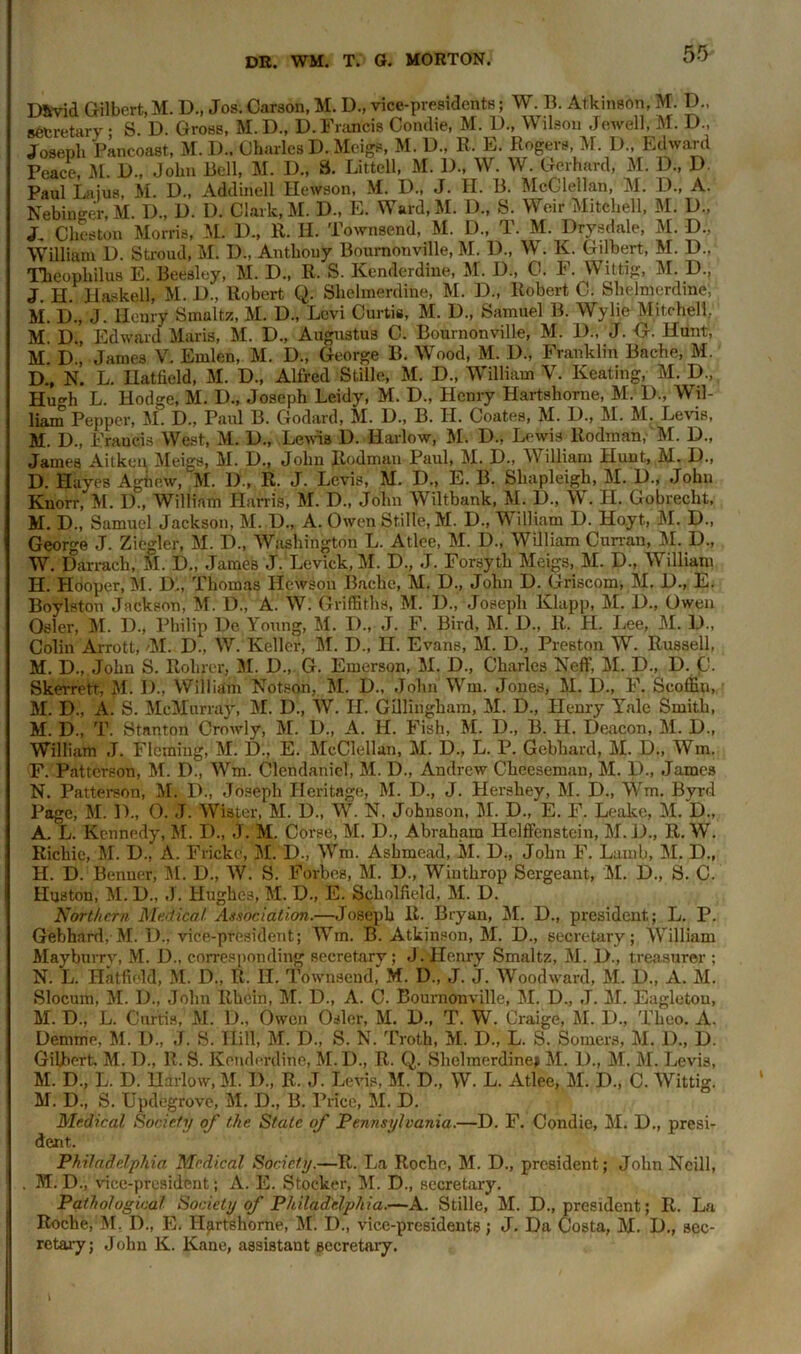 D&vid Gilbert,M. D., Jos. Carson, M. D., vice-presidents; W. B. Atkinson, M. D„ secretary • S. D. Gross, M. D., D.Francis Condie, M. D., Wilson Jewell, M. D., Joseph Pancoast, M. D.. Charles D. Meigs, M. D., RJ E. Rogers, M. D„ Edward Peace, M. D., John Bell, M. D., S. Littell, M. D., W. W. Gerhard, M. D„ D. Paul Lajus, M. D., Addinell Hewson, M. D., J. H. B. McClellan, M. D., A. Nebinger, M. D., D. I). Clark, M. D., E. Ward.M. D., S. Weir Mitchell, M. D., J. Cheston Morris, M. I)., R. B. Townsend, M. D., T. M. Drysdale, M. D., William 1). Stroud, Ml 1)., Anthouy Bournonville, M. 1)., W. K. Gilbert, M. D., Theophilus E. Beesley, M. D., R. S. Kenderdine, M. D., C. F. Wittig, M. D., J. H. Haskell, M. D., Robert Q. Shehnerdine, M. D., Robert C. Shelmcrdine, M. D., J. Henry Smalts, M. D., Levi Curtis, M. D., Samuel B. Wylie Mitchell, M. D., Edward Maris, M. D., Augustus C. Bournonville, M. 1)., J. G. Hunt, M. D., James V. Emlen, M. D., George B. Wood, M. D., Franklin Bache, M. I)., N. L. Hatfield, M. D., Alfred Stille, M. D., William V. Keating, M. D., Huf'h L. Hodge, M. D., Joseph Leidy, M. D., Henry Hartshorne, M. D., Wil- liam Pepper, M. D., Paul B. Godard, M. C., B. H. Coates, M. 1)., M. M. Levis, M. D., Francis West, M. 1)., Lewis D. Harlow, M. L>., Lewis Rodman,- M. D., James Aitken Meigs, M. D., John Rodman Paul, M. D., William Hunt, M. D., D. Hayes Aghew, M. D., R. J. Levis, M. D., E. B. Shapleigli, M. D., John Knorr, M. D„ William Harris, M. D., John Wiltbank, M. 1)., W. H, Gobrecht, M. D., Samuel Jackson, M. U., A. Owen Stille, M. D., William D. Hoyt, M. D., George J. Ziegler, M. D., Washington L. Atlee, M. D., William Curran, M. D., W. Darrach, M. D„ James J. Levick, M. D., J. Forsyth Meigs, M. H., William H. Hooper, M. D., Thomas Hewson Bache, M. D., John D. Griscom, M, D., E. Boylston Jackson, M. D., A. W. Griffiths, M. I)., Joseph Klapp, M. D., Owen Osier, M. D., Philip He Young, M. I)., J. F. Bird, M. D., R. H. Lee, M. D., Colin Arrott, >M: D., W. Keller, M. D., H. Evans, M. D., Preston W. Russell, M. D., John S. Rolirer, M. D., G. Emerson, M. D., Charles Neff, M. D., D. C. Skerrett, M. I)., William Notson, M. D., John Wm. Jones, M. D., F. Scoffiu, M. D., A. S. McMurray, M. D., W. H. Gillingham, M. D., Henry Yale Smith, M. D., T. Stanton Crowly, M. D., A. H. Fish, M. D., B. H. Deacon, M. D., William J. Fleming, Ml D., E. McClellan, M. D., L. P. Gebhard, M. D., Win. F. Patterson, M. D., Wm. Clendaniel, M. D., Andrew Cheeseman, M. D., James N. Patterson, M. D., Joseph Heritage, M. D., J. Hershey, M. D., Wm. Byrd Page, M. D., O. J. Wister, M. D., W. N. Johnson, M. D., E. F. Leake, M. D., A, L. Kennedy, M. D., J. M. Corse, M. D., Abraham Helffenstein, M. D., R. W. Richie, M. D., A. Fricke, M. D., Wm. Ashmead, M. D., John F. Lamb, M. D., H. D. Benner, M. D., W. S. Forbes, M. D., Winthrop Sergeant, M. D., S. C. Huston, M. D., J. Hughes, M. D., E. Scholfield, M. D. Northern Medical Association.—Joseph R. Bryan, M. D., president; L. P. Gebhard, M. D., vice-president; Wm. B. Atkinson, M. D., secretary; William Mayburry, M. D„ corresponding secretary; J. Henry Smaltz, M. D., treasurer ; N. L. Hatfield, M. D., R. II. Townsend, M. D„ J. J. Woodward, M. D„ A. M. Slocum, M. D., John Rhein, M. D., A. C. Bournonville, M. D., J. M. Eagletou, M. D., L. Curtis, M. D., Owen Osier, M. D., T. W. Craige, M. D., Theo. A. Demme, M. I)., J. S. Hill, M. D., S. N. Troth, M. D., L. S. Somers, M. D„ D. Gilbert. M. D., R. S. Kenderdine. M.D., R. Q. Shelmcrdine^ M. D., M. M. Levis, M. D„ L. D. Harlow, M. D„ R. J. Levis, M. D„ W. L. Atlee, M. D., C. Wittig. M. D., S. Updegrove, M. D„ B. Price, M. D. Medical Society of the State of Pennsylvania.—D. F. Condie, M. D., presi- dent. Philadelphia Medical Society.—R. La Roche, M. D., president; John Neill, . M. D., vice-president; A. E. Stocker, M. D., secretary. Pathological Society of Philadelphia.—A. Stille, M. D., president; R. La Roche, M. D., E. Hartshorne, M. D., vice-presidents; J. Da Costa, M. D., sec- retary; John K. Kane, assistant secretary.