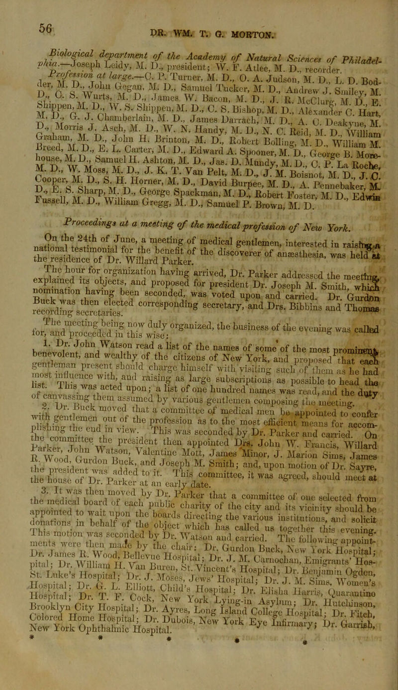 DR. WM. T. 0. MORTON. Biological department of the Academy of Natural Sciences of Philadel. plna. Joseph Leidy, M. 1)., president; W. F. Atlee, M. D„ recorder Profession at large.-C. P. Turner, M. D„ 0. A. Judson, M. D., L D Bod dcr, M. D J°ha Gegan, M. D„ Samuel Tucker, M. D„ Andrew J. Smiley, M Jr,-. {j- b- Wm’ts, M. D., .James W. Bacon, M. D„ ,j. R. McClure M 1) F blipp, M U W S. ShippemM. D„ C. S. bishop, M. D„ AlfanfJ 6. n’aSi ?; Mo,,is V\S?E2g^ltSaM MdIS*' i S’ ST'LaFMr M. D„ W Moss, M. D„ J. K. T. Van Pelt, Si. S Tk fiSkoi M S J C Cooper, M.D., SH. Ilomer, M. D, David Burpee, M. D„ A. Pennobaket, JSt Pu’sSu HhnPW-ii® Gr°rg<! M- D-’ Poster, M. D„ Edwin I usseii, M. D., lllmm Gregg, M. D., Samuel P. Brown, M. D. Proceedings at a meeting of the medical profession of New York. On the 24th of June, a meeting of medical gentlemen, interested in raisW* the diac05e,'er of M!eathe“ia’was heia “ nomination having been seconded, was voted upon and carried. Dr. Gurdon mcord“s!Starios COrres<’oudi“S «■>* Drs. Bibbins and Thoman for!5dmpmoefdcd if Z tLe busi”“ “f *• evening was called l^1' J°hn Watson read a iist of the names of some’of the most prominent benevoient, and wea thy of the citizens of New York, and proposed^ S gentleman present should charge himself with visiting such of them as he had iistSt This6'iai3in# aSiarge subscriptious as possible to head the o' a,acted UP0U; a list of one hundred names was read, and the dutv of canvassing them assumed by various gentlemen composing the meeting. 7 ~. Lh. Buck moved that a committee of medical men he appointed toconftr with gen emen out of the profession as to the most efficient %Z fo accom plishmg the end in view. This was seconded by Dr. Parker and carried On ParkT'TwW-ft PVeSvTt tLei\?Pp0iTted ^rS- Johu W' Frailcis> Willard R Wood Pn, iW « l ValantTme \Lo11’ James Elinor, J. Marion Sims, James it , ?diGU:,l0n B?(jk’ and JosePb M- Smith; and, upon motion of Dr Sayre he C^dTp^ t0 5t ThiS COmmittce’ il ™ agreed, should mS a tile iiouse of Dr. Parker at an early date. . t v as then moved by Dr. Parker that a committee of one selected from the medical board of each public charity of the city ami its virinifytbouldta dortobT '° TT up0, t!1C directing tbe various institutions, and solicit donations in behalf of the object which fas called us together thiZvcZ f h.s motion was seconded by Dr. Watson and carried. The folior “ Zooiul moots were then maJe by the chair: Dr. Gurdon Book, hZ rMSl Dr. James R. Wood, Bellevue Ho^nitaJ • !),• r *r n 1 IT nospirai, nif il- Dr William Tr v U JGarnochan, Emigrants’ IIos- a!? J I. Van Buren, S't. Vincent’s Hospital; Dr. Benjamin Ojrdcn ZtI ; ft i J‘,r' > d.’ j . a. sa Ilbspital: Dr T F Vol vJdvW; Dn Elisba liariis> Quarantine Brookly,; City Hospital, Dr. Ayres, U NW Y°rk Ut. Garth*.