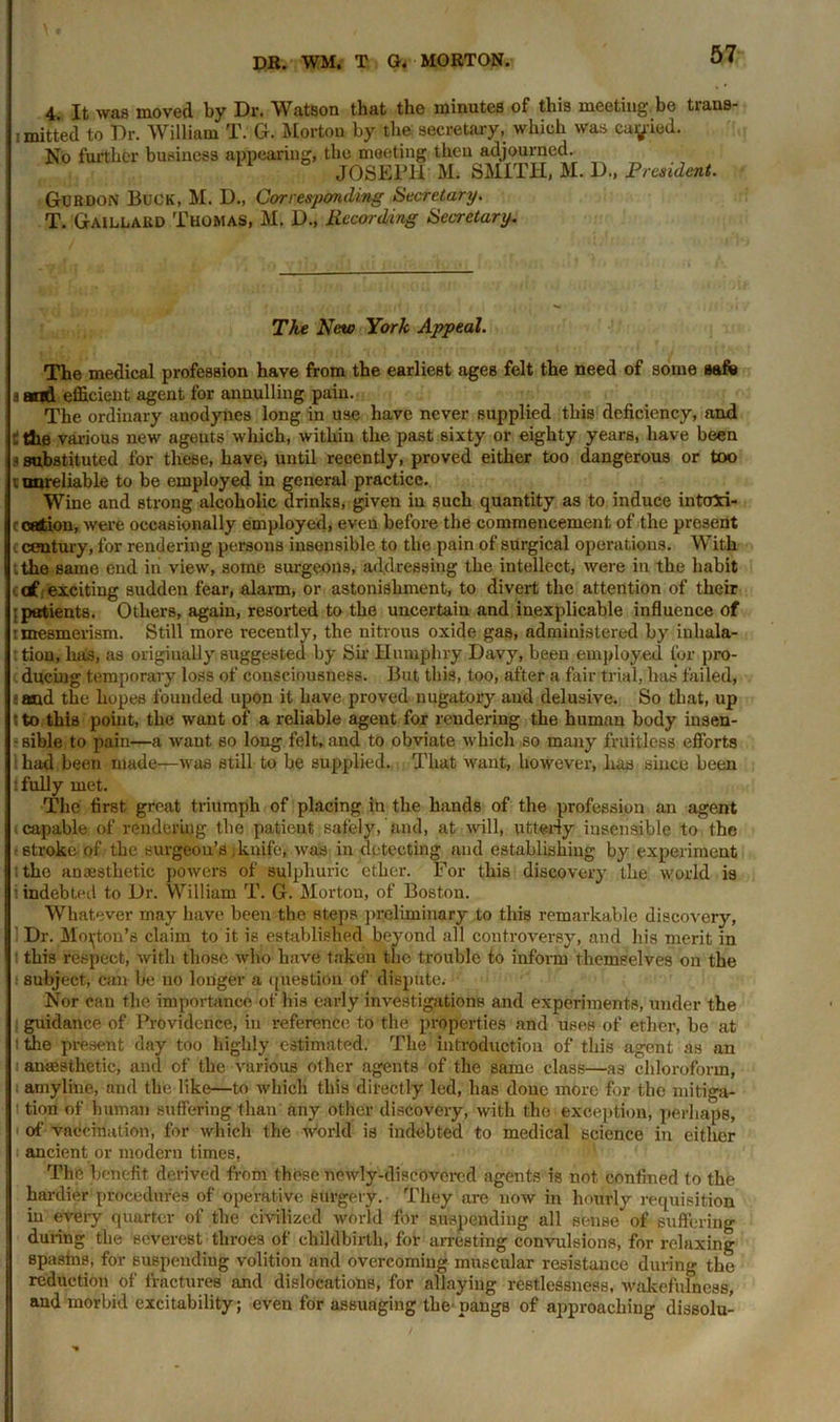 4. It was moved by Dr. Watson that the minutes of this meeting be trans- ited to Dr. William T. G. Morton by the secretary, which was cabled. No further business appearing, the meeting then adjourned. JOSEPH M. SMITH, M. D., President. Gurdon Buck, M. D., Corresponding Secretary. T. Gaillakd Thomas, M. D., Recording Secretary. The New York Appeal. The medical profession have from the earliest ages felt the need of some safe i and efficient agent for annulling pain. The ordinary anodynes long in use have never supplied this deficiency, and t the various new ageuts which, withiu the past sixty or eighty years, have been a substituted for these, have, until recently, proved either too dangerous or too t unreliable to be employed in general practice. Wine and strong alcoholic drinks, given in such quantity as to induce intoxi- c cation, were occasionally employed, even before the commencement of the present c century, for rendering persons insensible to the pain of surgical operations. With .the same end in view, some surgeons, addressing the intellect, were in the habit c df exciting sudden fear, alarm, or astonishment, to divert the attention of their : patients. Others, again, resorted to the uncertain and inexplicable influence of r mesmerism. Still more recently, the nitrous oxide gas, administered by inhala- tion, has, as originally suggested by Sir Humphry Davy, been employed for pro- ducing temporary loss of consciousness. But this, too, after a fair trial, has failed, sand the hopes founded upon it have proved nugatory and delusive. So that, up t to this point, the want of a reliable agent fox rendering the human body insen- - sible to pain—a want so long felt, and to obviate which so many fruitless efforts had been made—was still to be supplied. That want, however, has since been i fully met. The first great triumph of placing in the hands of the profession an agent ^ capable of rendering the patient safely, and, at will, utterly insensible to the ■stroke of the surgeon’s; knife, was in detecting and establishing by experiment ;the anaesthetic powers of sulphuric ether. For this discovery the world is indebted to Dr. William T. G. Morton, of Boston. Whatever may have been the steps preliminary to this remarkable discovery, i Dr. Morton’s claim to it is established beyond all controversy, and his merit in i this respect, with those who have taken the trouble to inform themselves on the subject, can be no longer a question of dispute. Nor can the importance of his early investigations and experiments, under the guidance of Providence, in reference to the properties and uses of ether, be at i the present day too highly estimated. The introduction of this agent as an i anaesthetic, and of the various other agents of the same class—as chloroform, i amyline, and the like—to which this directly led, has done more for the mitiga- tion of human suffering than any other discovery, with the exception, perhaps, of vaccination, for which the world is indebted to medical science in either ancient or modern times, The benefit derived from these newly-discovered agents is not confined to the hardier procedures of operative surgery. They are now in hourly requisition in every quarter of the civilized world for suspending all sense of suffering during the severest throes of childbirth, for arresting convulsions, for relaxing spastns, for suspending volition and overcoming muscular resistance during the reduction of fractures and dislocations, for allaying restlessness, wakefulness, and morbid excitability; even for assuaging the pangs of approaching dissolu-