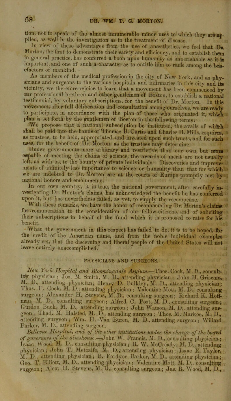 tion, not to speak of tho almost innumerable minor uses to which they are ap- plied, as well in the investigation as in the treatment of disease. In view of these advantages from the use of anaesthetics, we feci that D«. Morton, the first to demonstrate their safety and efficiency, and to establish them in general practice, has conferred a boon upon humanity as imperishable as it is important, and one of such a character as to entitle him to rank among the ben- efactors of mankind. As members of the medical profession in the city of New York, and as phy- sicians and surgeons to the various hospitals and infirmaries in this city and its vicinity, we therefore rejoice to learn that a movement has been commenced by mu- professional brethren and other gentlemen of Boston, to establish a national testimonial, by voluntary subscriptions, for the benefit of Dr. Morton. In this movement, after full deliberation and consultation among ourselves, we are ready to participate, in accordance with the plan of those who originated it, which plan is set forth by the gentlemen of Boston in the following terms: We propose that a national subscription be instituted, the avails of whfch shall be paid into the hands of Thomas B. Curtis and Charles H. Mills, esquires, as trustees, to be held, appropriated, and invested upon such trusts, and for such uses, for the benefit of Dr. Morton, as the trustees may determine. Under governments more arbitrary and restrictive than our own, but nrnra oftpable of meeting the claims of science, the awards of merit are not usually left, as with us, to the bounty of private individuals. Discoveries and improve- ments of infinitely less importance to science or humanity than that for which we are indebted to Dr. Morton are at the courts of Europe promptly met by national honors and emoluments. In our own country, it is true, the national government, after carefully in- vestigating Dr. Morton’s claims, has acknowledged the benefit he has conferred upon it, but has nevertheless failed, as yet, to supply the recompense. With these remarks, we have the honor of recommending Dr. Morton’s claims for-remuneration to the consideration of our fellow-citizens, and of soliciting their subscriptions in behalf of the fund which it is proposed to raise for his benefit. ' What the government in this respect has failed to do, it is tc be hoped, fbr the credit of the American name, and from the noble individual examples already set, that the discerning and liberal people of the United States will not leave entirely unaccomplished. PHYSICIANS AND SURGEONS. Neiv York Hospital and Bloomingdah Asylum.—Thos. Cock, M. D., consult- iifg physician; Jos. M. Smith, M. D., attending physician: John H. Griscctm, M. D., attending physician; Henry D. Bulkley, M. D., attending physician; Thos. I. Cock, M. 1)., attending physician; Valentine Mott, M. D., consulting surgeon ; Alexander H. Stevens, M. D., consulting surgeon ; Richard K. Hoff- man, M. D., consulting surgeon; Alfred C. Post, M. D., consulting surgeon; Guidon Buck, M. D., attending surgeon; John Watson, M. D., attending sur- geon; Tliad. M. Halsted, M. D., attending surgeon; Thos. M. Markoe, M. D., attending surgeon; Wm. H. Van Buren, M. D., attending surgeon; Willard Parker, M. D., attending surgeon. Bellevue Hospital, and of the other institutions under the charge of the hoard of governors of the almshouse.—John W. Francis, M. I)., consulting physician; Isaac Wood, M. D., consulting, physician ; R. W. McCready, M. D., attending physician; John T. Metcalfe, M. D., attending physician; Isaac E. Taylor, M. D., attending physician; B. Fordyce Barker, M. D., attending physician; Geo. T. Elliott, M. D., attending physician; Valentine Mott, M. 1)., consulting surgeon; Alex. H. Stevens, M. D„ consulting surgeon; Jas. R. Wood, M. D.,