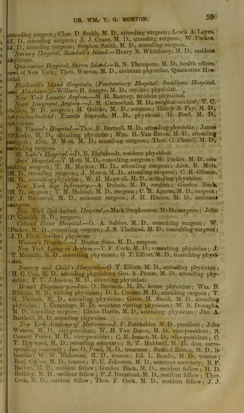 * V Is fc V 4 al j l i k * y I V f t * » f it i f \ l i li i li' i' i.i‘ ^tending surgeon; Chas. D. Smith, M. D., attending surgeon ; Lewis A. Layre, D., attending surgeon; J. J. Crane, M. D., attending surgeon; W. Parker, J D attending surgeon; Stephen Smith, M. D., attending suigcon. forgery Hospital, Randall's Island.—Henry N. Whittlesey, M. D., resident ^Quarantine Hospital, Staten Island.—R. N. Thompson, M. D., health officer, xsrt of New York; Theo, Watson, M. D., assistant physician, Quarantine Hoe* Blackwell's Island Hospitals, (Penitentiary Hospital, Smallpox Hospital, atrd Almshouse.)—William H. Sanger, M. D., resident physician. t Hew York Lunatic Asylum.—A. H. Ranney, resident physician. State Emigrant Asylum.—J. M. Carnochan, 31. D., surgeon-in-chief; T. 0. -Seldeii, M. D., surgeon; H. Guleke, M. D., surgeon; Henry B. Fay, M. D., •physiciau-in-chief; Francis Simrock, M. H., physician; Ct. loid, 31. D., physician. . . St. Vincent’s Hospital.—Thos. E. Burtsell, M. D., attending physician; James O'Rorke, M. D„ attending physician; Wm. H. Van Buren, M. D., attending nurgeon; Alex. B. Mott, M. D., attending surgeon; Thos. C. Finnell, M. D„ attending surgeon. St. Luke's Hospital.—D. E. Eiginbrodt, resident physician. Jews' Hospital—V. Mott, M. D., consulting surgeon ; W. Parker, M. D., coiv suiting surgeon; T. M. Markoc, M. D., attending surgeon; Alex. B. Mott, 31. D„ attending surgeon; J. Moses, M. D., attending surgeon ; C. R. Gilman, M. D., attending physician; W. H. 3Iaxwell, M. D., attending physician. New York. Eye Infirmary.—A. Dubois, M. I)., surgeon; Gurdon Buck, 31. D., surgeon ; T. M. Hals tad, M. D„ surgeon ; C.*R. Agnew, M. D., surgeon; F. J. Biunstead, M. D., assistant surgeon; J. H. Hinton, M. D., assistant •surgeon. New York Ophthalmic Hospital.—Mark Stephenson, M. D., surgeon; John P. Garrish, M. D., surgeon. Colored Home Hospital.—G. A. Sabine, M. D., consulting surgeon; W. 1 Parker, M. D., consulting surgeon; J. S. Thebaud, M. D., consulting surgeon; J. D. Fitch, resident physician. Women’s Hospital.—J. Marion Sims, M. D., surgeon. New York Lying-in Asylum.—T. F. Cock, M. D., consulting physician; J. T. Metcalfe, M. D., consulting physician; G. T. Elliott, M. D., consulting physi- cian. Nursery and Child's Hospital.—G. T. Elliott, M. D., attending physician ; 1 H. C. Cox, M. D., attending physician ; Geo. A. Peters, M. 1)., attending phy- sician; F. IT. Johnston, M. D., attending physician. DemilL Dispensary.—Juo. 0. Bronson, M. D., house physician; Wm. B. Bibbins, M. D., visiting physician ; D. L. Conant, M. D., attending surgeon; T. G. Thomas, 31. D., attending physician; Gouv. M. Smith, M. I)., attending physician ; I. Cummings, M. D., assistant visiting physician ; W. R. Donagha, M. D„ attending surgeon; Elisha Harris, M. D., attending physician; Jno. A. Bartholf, M. D. attending physician. New York Academy of Medicine.—J. F. Batchelder, M. D., president; John Watson, M. D., vice-president; W. H. Van Buren, M. D., vice-president; S. Conant Foster, M. D., vice-president; C. E. Isaacs, M. D., vice-president; C. T. Hey wood, M. D., recording secretary; S. T. Hubbard, 31. D., dom. corre- sponding .secretary; Jas. 0. Pond, M. D„ treasurer; Samuel Rotten, 31. D., li- brarian : W. W. Blakeman, 31. D., trustee; Ed. L. Beadle, M. D., trustee ; Benj. Ogden, 31. D., trustee; F. U. Johnston, M. D., assistant secretary; B. f! Barker, 31. D., resident fellow; Gurdon Buck, 31. D., resident fellow; H. D. Bulklcy, 31. D., resident fellow; F. J. Bumstead, M. D., resident fellow; Thos. Cock, 31. D., resident fellow; Thos. F. Cock, 31. D., resident fellow; J. J.