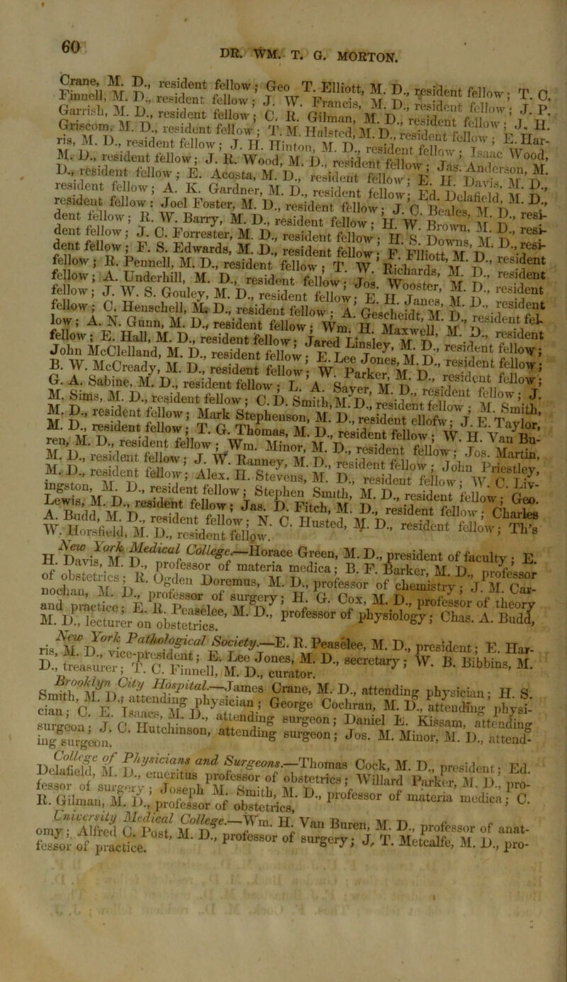 DR. WM. T. G. MORTON. Griscm M. D resident fellow ; T. M. Hoisted M. D , raMeat Llm,? r frU' m M. D., resident fellow; J. II. Hinton, M. D„ lesidcTfX, r, w “J’ M. D., resident fellow; J. It. Wood M D romVlom frll t ’ ,l,ac ^°od, 1)., resident fellow; E. Acoota M D „;^nfSlow° e’ resident fellow; A. K. Gardner, M. D., resident fellow- Ed JI' S'' rcs,dent fellow: Joel Foster, M. D„ resident fellow; J. 0 Me M D dent fellow; It. W. Barry, M. D„ resident fellow; H W Brown’ V n •' dent fellow; J. 0. Forrester, M. D., resident fellow • TT ^ 77 ’ \r reSi dent fellow; F. S. Edwards, M. D., resident fellow•’ fellow ; It. Pennell, M. D., resident fellow , T. W ’ Ridhards M 1) ’ reS-'<ienJ I jw s r11',M- ,?■ nresidT **■ m. & sst? ieuow, j. YV. b. Goulcy, M. D., resident fellow v tj t „ 71 fluent j C- Henschell, 51. D„ resident fellow A.’ GesSeifrM D low; A N. Gann, 5t. D„ resident fellow; Wm nEiu ¥ B. WMcCready, 51. D.,’ recent mZ\ W PatTi£SjTI G. A. babine, M. D„ resident fellow • L. A. Sam M n D . f r e „fcllowJ m1: S: XK S& H dT™F°M neiiCi Green, 51. D„ president of faculty ■ E V’.M- D-’ Professor of materia medica; B. F Barker M T) , n ctuCMC8faK' °t °rmU’ M- D- Profesor JPS CT and pLut; £7‘pS0r,0i Mrf.ry: H; CM- M. D„ professor of ,beo“y H. D , lecturer to.'obStS'’ ’  °f Chas' A Bud! J*T»* FatU°S^al Society.—E. It. Peaselee, M. D„ president- E Har- if! treas^TSSeJ D’ *• * Bi’bbta. 51. H°sPitalr~'lMftea Crane, M. D„ attending physician- H S tfc E bSfr;-1 G“rge C0C','r“’ M G-altendino’phy®: sura-eon • K' Z’r  Riding surgeon; Daniel E. Eassam, attending ingS8m-geon‘. utLhinson’ attending surgeon; Jos. M. Minor, M. D„ attend- DcSSCl\ ?!iysician* and burgeons.—Thomas Cock, M. D., president- Ed B. Giln.au, 51. ll,'profeltr of „b“ric“' ' °f “?“» - C' omy “ Alfed ctoZ1 ST?’' * V“ Bnren, M. D„ professor of anat- & of pr*.fe' ’ “• D- ProfCSSOr of “W1 J' T' Metoalfe, 51. U, pro-