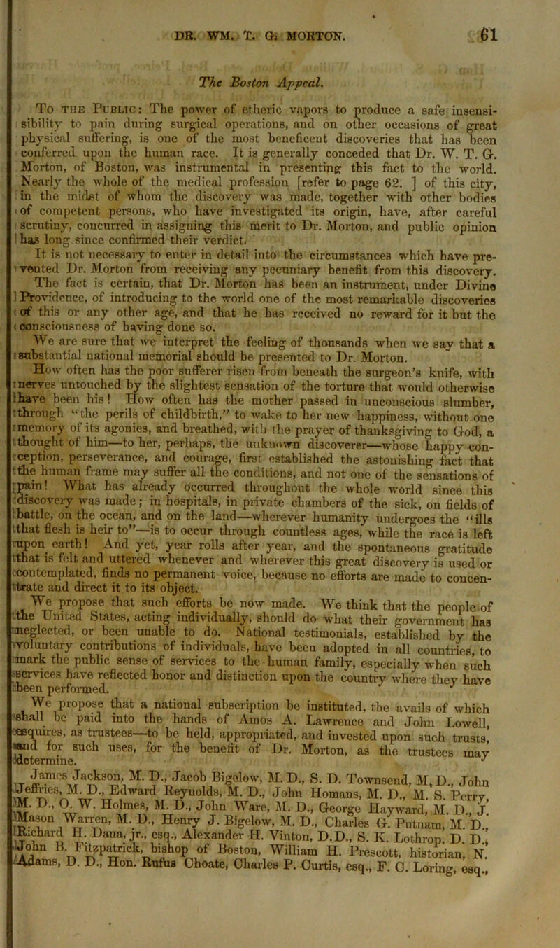 The Boston Appeal. To the Public : The power of etlieric vapors to produce a safe insensi- sibility to pain during surgical operations, and on other occasions of great ph ysical suffering, is one of the most beneficent discoveries that has been conferred upon the human race. It is generally conceded that Dr. W. T. G. Morton, of Boston, was instrumental in presenting this fact to the world. Nearly the whole of the medical profession [refer to page 62. ] of this city, in the midst of whom the discovery was made, together with other bodies ' of competent persons, who have investigated its origin, have, after careful scrutiny, concurred in assigning this merit to Dr. Morton, and public opinion has long since confirmed their verdict. It is not necessary to enter in detail into the circumstances which have pre- ' vented Dr. Morton from receiving any pecuniary benefit from this discovery. The fact is certaiu, that Dr. Morton has been an instrument, under Divine 1 Providence, of introducing to the world one of the most remarkable discoveries of this or any other age, and that he has received no reward for it but the (consciousness of having done so. We are sure that we interpret the feeling of thousands when we say that a •substantial national memorial should be presented to Dr. Morton. How often has the poor sufferer risen from beneath the surgeon’s knife, with -nerves untouched by the slightest sensation of the torture that woidd otherwise :have been his! IIow often has the mother passed in unconscious slumber, : through “the perils of childbirth,” to wake to her new happiness, without one .-memory of its agonies, and breathed, with the prayer of thanksgiving to God, a .thought ot him—to her, perhaps, the unknown discoverer—whose happy con- cception, perseverance, and courage, first established the astonishing fact that - the human frame may suffer all the conditions, and not one of the sensations of rpain! What has already occurred throughout the whole world since this discovery was made; in hospitals, in private chambers of the sick, on fields of battle, on the ocean, and on the land—-wherever humanity undergoes the “ills tthat flesh is heir to”—is to occur through countless ages, while the race is left rapon. earth! And yet, year rolls after year, aud the spontaneous gratitude tthat is felt and uttered whenever and wherever this great discovery is used or (■contemplated, finds no permanent voice, because no efforts are made to concen- ttrate and direct it to its object. We propose that such efforts be now made. We think that the people of the United States, acting individually, should do what their government has Hneglected, or been unable to do. National testimonials, established by the (voluntary contributions of individuals, have been adopted in all countries, to nmark the public sense of services to the human family, especially when such services have reflected honor and distinction upon the country where they have tbeen performed. We propose that a national subscription be instituted, the avails of which shall be paid into the hands of Amos A. Lawrence and John Lowell, squires, as trustees—to be held, appropriated, and invested upon such trusts, ’and for such uses, for the benefit of Dr. Morton, as the trustees may ^determine. J James Jackson, M. D„ Jacob Bigelow, M. D., S. D. Townsend, M.D., John Jeffries, M. 1)., Edward Reynolds, M. D., John Homans, M. D., M. S Perry 'M. D„ GW. Holmes, M.D., John Ware, M. D., George Hayward, M. D., J. Mason Warren, M. D., Henry J. Bigelow, M. D„ Charles G. Putnam, M. D„ Richard H. Dana, jr., esq., Alexander II. Vinton, D.D., S. K. Lothrop. D. D » John B- I itzpatrick, bishop of Boston, William H. Prescott, historian, N -Adams, D. D., Hon. Rufus Choate, Charles P. Curtis, esq., F. C. Loring, esq