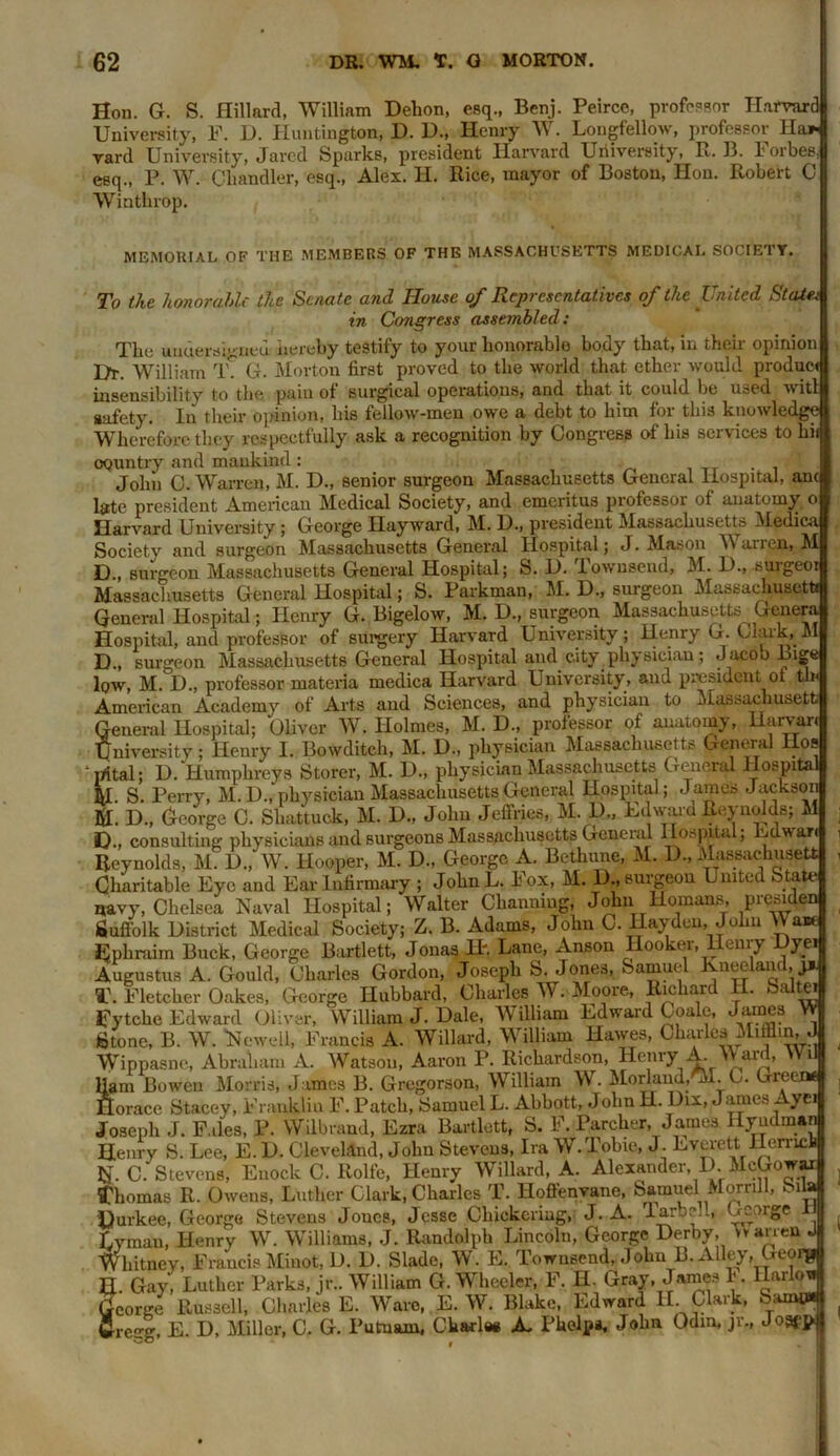 Son. G. S. Hillard, William Dehon, esq., Benj. Peirce, professor Harvard University, F. D. Huntington, D. 1)., Henry W. Longfellow, professor Ha* yard University, Jared Sparks, president Harvard University, R. B. lorbes. esq., P. W. Chandler, esq., Alex. H. Rice, mayor of Boston, Hon. Robert C Winthrop. MEMORIAL OF THE MEMBERS OF THE MASSACHUSETTS MEDICAL SOCIETY. To the honorable the Senate and House of Representatives of the United State; in Congress assembled: The undersigned hereby testify to your honorable body that, in their opinion Dr. William T? G. Morton first proved to the world that ether would product insensibility to the pain of surgical operations, and that it could be used wit! safety. In their opinion, his fellow-men owe a debt to him for this knowledge Wherefore they respectfully ask a recognition by Congress of his services to hi- oquntry and mankind : John C. Warren, M. D., senior surgeon Massachusetts General Hospital, am late president American Medical Society, and emeritus professor of anatomy o Harvard University ; George Hayward, M. D., president Massachusetts Medica Society and surgeon Massachusetts General Hospital; J. Mason Y\ airen, M D., surgeon Massachusetts General Hospital; S. D. iownsend, M. D., suigeoi Massachusetts General Hospital; S. Parkman, M. D., surgeon Massachusetti General Hospital; Henry G. Bigelow, M. D., surgeon Massachusetts^ Genera Hospital, and professor of surgery Harvard University; Henry G. Clark, M D., surgeon Massachusetts General Hospital and city physician; Jacoo Inge low, M. D., professor materia medica Harvard University, and president of tin American Academy of Arts and Sciences, and physician to Massachusetti General Hospital; Oliver W. Holmes, M. D., professor ot anatomy, Haivan University; Henry 1. Bowditch, M. D., physician Massachusetts General llos ' rrttal; U. Humphreys Storer, M. D., physician Massachusetts General Hospita M. S. Perry, M. 1)., physician Massachusetts General Hospital; James Jackson u. D., George C. Shattuck, M. D., John Jeffries, M. D., Ed ward Reynolds; M u., consulting physicians and surgeons Massachusetts General Hospital; Edwari Reynolds, M. D., W. Hooper, M. D., George A. Bethime, M. D., Massachusetti Charitable Eye and Ear Infirnmry ; JohnL. Fox, M. D., surgeon United State navy, Chelsea Naval Hospital; Walter Ckanniug, John Homans, presiden Suffolk District Medical Society; Z. B. Adams, John C. Hayden, John VVa» Ephraim Buck, George Bartlett, Jonas H'. Lane, Anson Hooker, Henry Dyei Augustus A. Gould, Charles Gordon, Joseph S. Jones, Samuel Kneeland, j* T. Fletcher Oakes, George Hubbard, Charles W. Moore, Richard H. Saltei Jfytche Edward Oliver, William J. Dale, William Edward Coale, James W Stone, B. W. Newell, Francis A. Willard, William Hawes, Charles Mifflin, J Wippasne, Abraham A. Watson, Aaron P. Richardson, Henry A Ward, Wii Ham Bowen Morris, James B. Gregorson, William W. Morland.'M. O. Green* Horace Stacey, Franklin F. Patch, Samuel L. Abbott, John H. Dix, James Ayci Joseph J. F.iles, P. Wilbrand, Ezra Bartlett, S. F. Parcher, James I ly adman Henry S. Lee, E. D. Cleveland, John Stevens, Ira W.Tobie, J. Everett lienicb N. C. Stevens, Euock C. Rolfe, Henry Willard, A. Alexander D McGowar Thomas R. Owens, Luther Clark, Charles T. Hoffenvane, Samuel Morrill, bila Durkee, George Stevens Jones, Jesse Cliickeriug, J. A. larbcll, Gcoigc Lyman, Henry W. Williams, J. Randolph Lincoln, George Derby, uarren J Whitney, Francis Minot, D. D. Slade, W. E. Townsend, John B. Alley, Georg H. Gay, Luther Parks, jr.. William G. Wheeler, F. H. Gray, James 1‘. Hailofl George Russell, Charles E. Ware, E. W. Blake, Edward II. Clark, Samp* Greirg, E. D, Miller, C. G. Putnam, Charles A- Pkelpa, John Odin, jr., JosfP