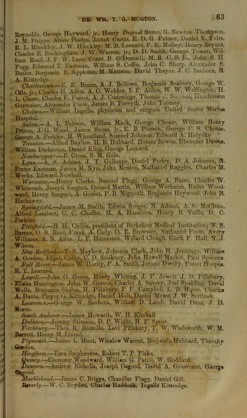 Reynolds, George Hayward, jr., Henry Osgood Stone, G. Ncw o.i Thompson, J M Philips, Abner Phelps, Josiali Curtis, E. D. G. Palmer, Daniel V. 1 olts, R L Hinckley, J. W. Hinckley, M. B. Leonard, P. E. Molloy, Henry Bryant, Charles E. Buckingham, J. W. Warren, jr., D. D. Smith, George Tower, Wil- liam Read, J. F. W. Lane, Const. B. O’Donnell, M. R. C. S. E., John S. H. Foo-o- Edmund T. Eastman, William S. Coffin, John C. Sharp, Alexander b. Butler, Benjamin B. Appleton, M. Mattson, David Thayer, J. C. Sanborn, B. Charlestown.—E. E. Braun, A. J. Bellows, Benjamin Seabury, George W. , Otis, jr., Charles II. Allen, A. C. Webber, I. F. Aldcn, W. W. Wellington, H. L Chase. Charles F. Foster, A. J. Cummings, Thomas Savons, Autclunson Germaine, Alexander Poole, James B. Forsyth, John Toomey. Chelsea. William Ingalls, physician and surgeon United States Marine Salem.-r-A. L. Peirson, William Mack, Georgo Choate, William Henry Prince, J. G. Wood, James Stone, jr., E. B. Pierson, George C. S. Choate, George A. Perkins, II. Wheatland, Samuel Johnson, Edward A. Holyoke Taunton. Alfred Baylies, H. B. Hubbard, Horace Bowen, Ebenczer Dawes, William Dickinson, Daniel King, George Leonard. Newhwryport.—E. Cross, S. M. Gale. Lynn.—A. S. Adams, J. T. Galloupe, Daniel Perley, D. A. Johnson, B. Porter Eastman, James M. Nye, John Renton, Nathaniel Ruggles, Charles M. Weeks, Edward Newliall. Worcester.—Henry Clarke, Samuel Flagg, George A. Bates, Charles W. Whitcomb, Joseph Sargent, Oramel Martin, William Workman, Rufus Wood- ward, Henry Sargent, A. Goulet, P. B. Mignoult, Benjamin Hcywood, John B. Hathaway. | Springfield.—James M. Smith, Edwin Seeger, N. Adams, A. S. McCleau, Alfred Lambert, C. C. Chaffee, H. A. Hamilton, Henry B. Vaille, D. C. Perkins. Pittsfield.—H II. Childs, president of Berkshire Medical Institution; N. S. Barnes, 0. S. Root, Frank A. Cady, 0. E. Brewster, Nathaniel Foote, Avery Williams, A. N. Aden, L. F. llumeston, Willard Clough, Clark F. Hall, N. J. Wilson. New Bedford.—T. S. Maylicw, Johnson Clark, John H. Jennings, William A. Gordon, Elijah Colby, C. D. Stickney, John Howell Mackie, Paul Spoone*. Fall River.—James W. Hartly, P. A. Smith, Jerome Dwelly, Foster Hoopej, E. T. Learned. Lowell.—John 0. Green, Honry Whiting, J. P. Jewett J. D. Pillsbury, Elisha Huntington, John W. Graves, Charles A. Savery, Joel Spalding, David Wells, Benjamin Skelon, H. Pillsbury, P. P. Campbell, L. B. Morse, Cbarlcj A. Davis, Ploycr G. Ivittredge, Daniel Holt, Daniel Mowe, J. W. Scribner. Lawrence.—George W. Sanborn, William D. Lamb, David Dana, J. II. Morse. South Andover.—James Howarth, W. II. Kimball. Dedham.—Jeremy Stimsou, D. P. Wight, H. F. Spear. Fitchburg.—Thos. R. Boutclle, Lovi Pillsbury, T. W. Wadsworth, W. M. Barrett, Henry M. Linrad. Plymouth..—James L. Hunt, Winslow Warron, Bonjamin Hubbard, Timothy Gordon. IJingham.—Ezra Stephenson, Robert T. P. Fiske. Quincy.—Ebenezer Woodward, William G. Pattie, W. Goddard. Danvers.—Andrew Nicholls, Joseph Osgood, David A. Grosvcnor, George Osgood. Marblehead.—James C. Briggs, Chandler Flagg, Daniel Gill. Htverly.—W. C. Boyden, Charles Haddock. Ingalls Kittrodga.