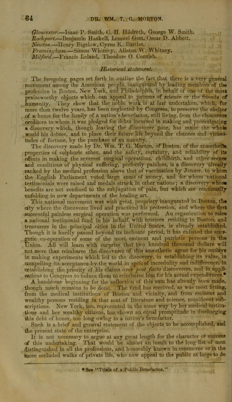 Gloucester.—Isaac P. Smith, C. II. Hildreth, George TV. Smith. Rockport.—Benjamin Haskell, Lemuel Gott, Oscar D. Abbott. Neioton.—Henry Bigelow, Cyrus K. Bartlet. Framingham.—Simon Whitney, Allston W. W hitney. Milford.—Francis Leland, Theodore O. Cornish. Historical statement. The foregoing pages set forth in outline the fact that there is a very general movement among the American people, inaugurated by loading members of the profession in Boston, Now York, and Philadelphia, in behalf of one of the most praiseworthy objects which can appeal to patrons of science or the friends of humanity. They show that the noble work is at last undertaken, which, for more than twelve years, has been neglected by Congress, to preserve the shelter of a home for the family of a nation’s benefactor, still living, from the clamorous creditors to whom it was pledged for debts incurred in making and promulgating a discovery which, though leaving the discoverer poor, has made the whole world his debtor, and to place their future life beyond the chances and vicissh- tudes of fortune, by the purchase of an aunuity. The discovery made by Dr. Wm. T. G. Morton, of Boston, of the ansesthetto properties of sulphuric ether, and the safety, certainty, and reliability of its effects in making the severest surgical operations, childbirth, and other scenes and conditions of physical suffering, perfectly painless, is a discovery already ranked by the medical profession above that of vaccination by Jenner, to whom the English Parliament voted large sums of money, and for whom national testimonials were raised and medals struck in other nations; a discovery whos» benefits are not confined to the subjugation of pain, but which are continually unfolding in new departments of the healing art. This national movement was with great propriety inaugurated in Boston, th« city where the discoverer lived and practiced his profession, and where the first successful painless surgical operation was performed. An organization to raisu a national testimonial fund in his behalf, with trustees residing in Boston, and treasurers in the principal cities in the United States, is already established. Though it is hardly passed beyond its inchoate period, it has enlisted the ener- fetic co-operation of some of the most, eminent and patriotic persons in the inion. All will learn with surprise that two hundred thousand dollars will not more than reimburse the discoverer of this anaesthetic agent for his outlays in making experiments which led to the discovery, in establishing its value, in compelling its acceptance by the world in spite of incredulity and indifference, in eetablishing the priority of his claims over post facto discoverers, and in appli- cations to Congress to induce them to reimburse him for his actual expenditures.* A handsome beginning for the collection of this sum has already been made, though much remains to be done. The fund has received, as was most fitting, from the medical institutions of Boston and vicinity, and from eminent and wealthy persons residing in that seat of literature and science, munificent sub- scriptions. New York, too, represented in the same way by her medical institu- tions and her wealthy citizens, has shown an equal promptitude in discharging this debt of honor, too long owing to a nation’s benefactor. Such is a brief and general statement of the objects to be accomplished, and the present state of the enterprise. It is not necessary to argue at any great length for the character or success of this undertaking. That would be almost an insult to the long list of men distinguished in all the professions, and honorably known in commerce or in the more secluded walks of private life, who now appeal to the public at large to do 9 See “Trials of a Public Benefactor.”