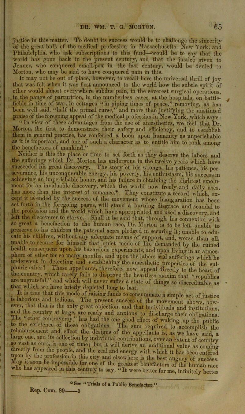 justice in this matter. To doubt its success would be to challenge the sincerity of the great bulk of the medical profession in Massachusetts, New York, and Philadelphia, who ask subscriptions to this fund—-would be to say that the world has gone back in the present century, and that the justice given to Jenner, who conquered small-pox in the last century, would be denied to Morton, who may be said to have conquered pain in this. It may not be out of place, however, to recall here the universal thrill of joy that was felt when it was first announced to the world how the subtle spirit of ether would almost every where subdue pain, in the severest surgical operations, in the pangs of parturition, in the numberless cases at the hospitals, on battle- fields in time of war, in cottages “in piping times of peace,” removing, as has been well said, “half the primal curse,” and more than justifying the unstinted praise of the foregoing appeal of the medical profession in New York, which says: “ In view of these advantages from the use of anaesthetics, we feel that Dr. Morton, the first to demonstrate their safety and efficiency, and to establish them in general practice, has conferred a boon upon humanity as unperisliable as it is important, and one of such a character as to entitle him to rank among the benefactors of mankind.” Neither is this the place or time to set forth as they deserve the labors and the sufferings which Dr. Morton has undergone in the twelve years which have succeeded his great discovery. The story of his wrongs, his patience, his per- severance, his unconquerable energy, his poverty, his enthusiasm, his success in achieving an imperishable honor, and his failure in obtaining the slightest emolu- ment for an invaluable discovery, which the world now freely and daily uses, has more than the interest of romance* They constitute a record which, ex- cept it is/ ended by the success of the movement whose inauguration has been set forth in the foregoing pages, will stand a burning disgrace and scandal to the profession and the world which have appropriated and used a discovery, and left the discoverer to starve. Shall it be said that, through his connexion with so great a benefaction to the human race, Dr. Morton is to be left unable to preserve to his children the paternal acres pledged in securing it; unable to edu- cate his children, without any adequate means of support, and, worse than all, unable to secure for himself that quiet mode of life demanded by the ruined health consequent upon his hazardous experiments, and upon living in an atmos- phere of ether for so many months, and upon the labors ar.d suffering's which he underwent in detecting and. establishing the anaesthetic properties°of the sul- phuric ether? These appellants, therefore, now appeal directly to the heart of the country, which rarely fails to disprove the heartless maxim that “republics are ungrateful,” and which will never suffer a state of things so discreditable as that which we have briefly depicted long to last. . is tme this mode of raising funds to consummate a simple act of justice is laborious and tedious. The present success of the movement shows, how- ever, that that is the only great objection, and that individuals and institutions, and the country at large, are ready and anxious to discharge their obligations 1 he “ether controversy” has had the one good effect of waking up the public to the existence of those obligations. The sum required to accomplish the reimbursement and effect the designs of the appellants is, as we have said, a large one, and its collection by individual contributions, over an extent of country so vast as ours, is one of time; but it will derive an additional value as coming directly from the people, and the zeal and energy with which it has been entered upon by the professional! this city and elsewhere is the best augury of success May it soon be impossible for one of the greatest benefactors of the human race who has appeared m this century to say, “It were better for me, infinitely better °See “Trials of a Public Benefactor. Rep. Com. 89 5